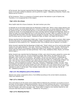 2 The Sunnah. Abu Hurairah reported that the Messenger of Allah said, "Allah does not accept the
prayer of one who nullified his ablution until he performs it again." (Related by al-Bukhari, Muslim, Abu
Dawud and at-Tirmizhi.)
3 The Consensus. There is a consensus of scholarly opinion that ablution is part of Islamic law.
Therefore, it is a recognized fact of the religion.
Fiqh 1.25 b: Its virtues
Many hadith state the virtues of ablution. We shall mention just a few:
1 'Abdullah ibn as-Sunnabiji stated that the Messenger of Allah said, "When a slave makes ablution and
rinses his mouth, his wrong deeds fall from it. As he rinses his nose, his wrong deeds fall from it. When
he washes his face, his wrong deeds fall from it until they fall from beneath his eyelashes. When he
washes his hands, his wrong deeds fall from them until they fall from beneath his fingernails. When he
wipes his head, his wrong deeds fall from it until they fall from his ears. When he washes his feet, his
wrong deeds fall from them until they fall from beneath his toenails. Then his walking to the mosque
and his prayer give him extra reward." (Related by Malik, an-Nasa'i, Ibn Majah and al-Hakim.)
2 Anas reported that the Messenger of Allah said, "If good characteristics exist in a person, Allah makes
all of his acts good. If a person purifies himself for prayer, he expiates all of his sins and his prayer is
considered an extra reward for him." (Related by Abu Ya'la, al-Bazzar and at-Tabarani in al-Ausat.)
3 Abu Hurairah reported that the Messenger of Allah said, "'Shall I inform you (of an act) by which Allah
erases sins and raises degrees?" They said, "Certainly, O Messenger of Allah." He said, "Perfecting the
ablution under difficult circumstances, taking many steps to the mosque, and waiting for the (next)
prayer after the (last) prayer has been performed. That is ribat. (Related by Malik, Muslim, at-Tirmizhi
and an-Nasa'i.)
4 Abu Hurairah also reported that the Messenger of Allah, upon whom be peace, passed by a grave site
and said, "Peace be upon you, O home of believing people. Allah willing, we shall meet you soon,
although I wish I could see my brothers." They asked, "Are we not your brothers, O Messenger of
Allah?" He said, "You are my companions. My brothers are the ones who will come after (us)." They
said, "How will you know the people of our nation who will come after you, O Messenger of Allah?" He
said, "If a man has a group of horses with white forelocks amidst a group of horses with black
forelocks, will he recognize his horses?" They said, "Certainly, O Messenger of Allah." He said, "They
(my brothers) will come with white streaks from their ablutions, and I will receive them at my cistern.
But there will be some who will be driven away from my cistern as a stray camel is driven away. I will
call them to come. It will be said, 'They changed matters after you,' then I will say, 'Be off, be
off."' (Related by Muslim.)
Fiqh 1.27: The obligatory parts of the ablution
Ablution has certain components which, if not fulfilled according to the correct Islamic procedures,
make one's ablution void.
Fiqh 1.27 a: Intention
This is the desire to do the action and to please Allah by following His command. It is purely an act of
the heart, for the tongue (verbal pronouncement, and so on) has nothing to do with it. To pronounce it
is not part of the Islamic law. That the intention is obligatory is shown in the following: 'Umar related
that the Prophet, upon whom be peace, said, "Every action is based on the intention (behind it), and
everyone shall have what he intended..." (Related by "the group.")
Fiqh 1.27 b: Washing the face
 