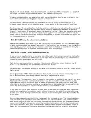 Abu Hurairah reports that the Prophet sallallahu alehi wasallam said: "Whoever catches one rak'ah of
the prayer has indeed caught the whole prayer." This is related by the group.
Whoever catches less than one rak'ah of the salah has not caught the Jumu'ah and he is to pray four
rak'at of the zuhr salah according to the majority of the scholars.
Ibn Mas'ud says: "Whoever catches one rak'ah from al-Jumu'ah is only to add another one to it.
Whoever misses both rak'at is to pray four rak'at." This is related by at-Tabarani with a good chain.
Ibn 'Umar says: "If one catches from the Friday salah one rak'ah, then he is to add another one to it. If
he catches only the sitting [at the end of the prayer, following the bowing], then he is to pray four
[rak'at]." This is related by al-Baihaqi. Such is the opinion of the Shaf'i, Maliki, and Hanbali schools, and
Muhammad ibn al-Hassan. Abu Hanifah and Abu Yusuf say that if one catches the tashahud with the
imam, then he has caught al-Jumu'ah. He should pray two rak'at after the imam makes the taslim, and
his Friday salah would be complete.
Fiqh 2.144: Offering the salah in a crowded area
Ahmad and al-Baihaqi relate from Sayyar that 'Umar was giving an address and said: "The Messenger
of Allah built this mosque and we were with him [i.e., the emigrants and the helpers], and if it becomes
very crowded, a person among you is to make the prostration on the back of his brother." When, he
saw some people praying in the street, he said to them: "Pray in the mosque."
Fiqh 2.144 a: Nawaf'l before and after al-Jumu'ah
It is a sunnah to pray four rak'at or two rak'at after al-Jumu'ah: Abu Hurairah reports that the Prophet
sallallahu alehi wasallam said: "Whoever is to pray after the Jumu'ah should pray four rak'at." This is
related by Muslim, Abu Dawud, and at-Tirmizhi.
Ya'la ibn Umayyah reports that he heard the Prophet recite, while on the pulpit: "And they cry: O
Malik!..." (az-Zukhruf 77). This is related by al-Bukhari and Muslim.
Ibn 'Umar says: "The Prophet would pray two rak'at in his house on the day of Jumu'ah." This is related
by the group.
Ibn al-Qayyim says: "After the Prophet finished the Jumu'ah, he would enter his house and pray two
rak'at, and he ordered those who prayed the Jumu'ah to pray four rak'at after it.
Our sheikh Ibn Taimiyyah says: 'When he prayed in the mosque, he would pray four [rak'at], and when
he prayed in his house, he would pray two rak'at.' I say: this is what the hadith is pointing to. Abu
Dawud records from ibn 'Umar that when he prayed in the mosque, he would pray four rak'at, and
when he prayed in his house, he would pray two rak'at. Also, in the two Sahihs it is reported from ibn
'Umar that the Prophet would pray two rak'at in his house after the Friday salah."
If one prays four rak'at, then, according to some, he is to pray them all connected, while others hold
that he is to pray two rak'at, make the taslim, followed by another two rak'at. It is preferred to pray
them in one's house. If one prays them in the mosque, he should change his place of prayer after the
Friday salah.
Concerning any sunnah prayer before the Friday salah, Ibn Taimiyyah writes: "The Prophet sallallahu
alehi wasallam never offered any salah after the azhan and before the Friday salah, and no one has
ever related such an act from him. During the Prophet's time, there was only one azhan and that was
made when the Prophet sat upon the pulpit. Bilal would make the azhan and then the Prophet would
give the two khutbahs. Next, Bilal would make the iqamah and the Prophet would lead the people in
salah. It is not possible that the Prophet would have made a salah after the azhan nor anyone else
 