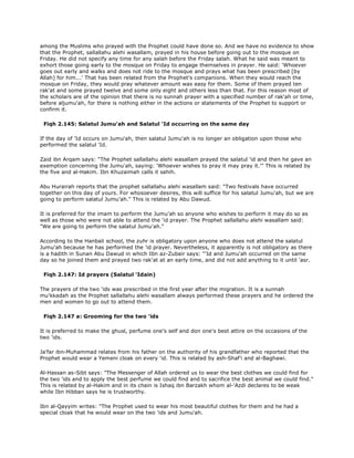 among the Muslims who prayed with the Prophet could have done so. And we have no evidence to show
that the Prophet, sallallahu alehi wasallam, prayed in his house before going out to the mosque on
Friday. He did not specify any time for any salah before the Friday salah. What he said was meant to
exhort those going early to the mosque on Friday to engage themselves in prayer. He said: 'Whoever
goes out early and walks and does not ride to the mosque and prays what has been prescribed [by
Allah] for him...' That has been related from the Prophet's companions. When they would reach the
mosque on Friday, they would pray whatever amount was easy for them. Some of them prayed ten
rak'at and some prayed twelve and some only eight and others less than that. For this reason most of
the scholars are of the opinion that there is no sunnah prayer with a specified number of rak'ah or time,
before aljumu'ah, for there is nothing either in the actions or statements of the Prophet to support or
confirm it.
Fiqh 2.145: Salatul Jumu'ah and Salatul 'Id occurring on the same day
If the day of 'Id occurs on Jumu'ah, then salatul Jumu'ah is no longer an obligation upon those who
performed the salatul 'Id.
Zaid ibn Arqam says: "The Prophet sallallahu alehi wasallam prayed the salatul 'id and then he gave an
exemption concerning the Jumu'ah, saying: 'Whoever wishes to pray it may pray it.'" This is related by
the five and al-Hakim. Ibn Khuzaimah calls it sahih.
Abu Hurairah reports that the prophet sallallahu alehi wasallam said: "Two festivals have occurred
together on this day of yours. For whosoever desires, this will suffice for his salatul Jumu'ah, but we are
going to perform salatul Jumu'ah." This is related by Abu Dawud.
It is preferred for the imam to perform the Jumu'ah so anyone who wishes to perform it may do so as
well as those who were not able to attend the 'id prayer. The Prophet sallallahu alehi wasallam said:
"We are going to perform the salatul Jumu'ah."
According to the Hanbali school, the zuhr is obligatory upon anyone who does not attend the salatul
Jumu'ah because he has performed the 'id prayer. Nevertheless, it apparently is not obligatory as there
is a hadith in Sunan Abu Dawud in which Ibn az-Zubair says: "'Id and Jumu'ah occurred on the same
day so he joined them and prayed two rak'at at an early time, and did not add anything to it until 'asr.
Fiqh 2.147: Id prayers (Salatul 'Idain)
The prayers of the two 'ids was prescribed in the first year after the migration. It is a sunnah
mu'kkadah as the Prophet sallallahu alehi wasallam always performed these prayers and he ordered the
men and women to go out to attend them.
Fiqh 2.147 a: Grooming for the two 'ids
It is preferred to make the ghusl, perfume one's self and don one's best attire on the occasions of the
two 'ids.
Ja'far ibn-Muhammad relates from his father on the authority of his grandfather who reported that the
Prophet would wear a Yemeni cloak on every 'id. This is related by ash-Shaf'i and al-Baghawi.
Al-Hassan as-Sibt says: "The Messenger of Allah ordered us to wear the best clothes we could find for
the two 'ids and to apply the best perfume we could find and to sacrifice the best animal we could find."
This is related by al-Hakim and in its chain is Ishaq ibn Barzakh whom al-'Azdi declares to be weak
while Ibn Hibban says he is trustworthy.
Ibn al-Qayyim writes: "The Prophet used to wear his most beautiful clothes for them and he had a
special cloak that he would wear on the two 'ids and Jumu'ah.
 