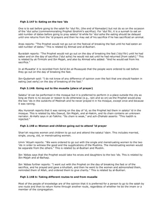 Fiqh 2.147 b: Eating on the two 'ids
One is to eat before going to the salah for 'idul fitr, (the end of Ramadan) but not do so on the occasion
of the 'idul azha (commemmorating Prophet Ibrahim's sacrifice). For 'idul fitr, it is a sunnah to eat an
odd number of dates before going to pray salatul 'id while for 'idul azha the eating should be delayed
until one returns from the 'id prayers and then he may eat of his sacrifice if he has sacrificed an animal.
Anas reports: "The Prophet would not go out on the festival of breaking the fast until he had eaten an
odd number of dates." This is related by Ahmad and al-Bukhari.
Buraidah reports: "The Prophet would not go out on the day of breaking the fast ('idul fitr) until he had
eaten and on the day of sacrifice ('idul azha) he would not eat until he had returned [from salah]." This
is related by at-Tirmizhi and Ibn Majah, and also by Ahmad who added: "And he would eat from his
sacrifice."
In al-Muwatta' it is recorded from Sa'id ibn al-Musayyab that the people were ordered to eat before
they go out on the day of breaking the fast.
Ibn-Qudamah said: "I do not know of any difference of opinion over the fact that one should hasten in
eating [eat early] on the day of breaking of the fast."
Fiqh 2.148: Going out to the musalla (place of prayer)
Salatul 'id can be performed in the mosque but it is preferred to perform in a place outside the city as
long as there is no excuse or reason to do otherwise (e.g., rain and so on) as the Prophet would pray
the two 'ids in the outskirts of Medinah and he never prayed it in his mosque, except once and because
it was raining.
Abu Hurairah reports that it was raining on the day of 'id, so the Prophet led them in salatul 'id in the
mosque. This is related by Abu Dawud, Ibn Majah, and al-Hakim, and its chain contains an unknown
narrator. Al-Hafiz says in at-Talkhis: "Its chain is weak," and azh-Zhahabi asserts: "This hadith is
rejected."
Fiqh 2.148 a: Women and children going out to attend 'id prayer
Shari'ah requires women and children to go out and attend the salatul 'idain. This includes married,
single, young, old, or menstruating women.
Umm 'Atiyah reports: "We were ordered to go out with the single and menstruating women to the two
'ids in order to witness the good and the supplications of the Muslims. The menstruating women would
be separate from the others." This is related by al-Bukhari and Muslim.
Ibn 'Abbas says that the Prophet would take his wives and daughters to the two 'ids. This is related by
Ibn-Majah and al-Baihaqi.
Ibn 'Abbas further reports: "I went out with the Prophet on the day of breaking the fast or of the
sacrifice, and he prayed and gave a khutbah, and then he went to the women and admonished them,
reminded them of Allah, and ordered them to give charity." This is related by al-Bukhari.
Fiqh 2.148 b: Taking different routes to and from musalla
Most of the people of knowledge are of the opinion that it is preferred for a person to go to the salah by
one route and then to return home through another route, regardless of whether he be the imam or a
member of the congregation.
 