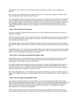 Jabir reports: "On the days of 'id, the Prophet would take different routes." This is related by al-
Bukhari.
Abu Hurairah says: "When the Prophet went to salatul 'id, he would return through a different route."
This is related by Ahmad, Muslim, and at-Tirmizhi .
It is permissible to return through the same route by which one goes to the musalla. Bakr ibn Mubashir
says: "I used to go with the companions of the Prophet to the musalla on 'idul azha and on 'idul fitr,
and we passed through a specific valley in Medinah until we came to the place of salah and prayed with
the Messenger of Allah, and then we would return to our houses through the same valley." This is
related by Abu Dawud, al-Hakim, and by al-Bukhari in his Tarikh. Ibn as-Sakin says that its chain is
acceptable.
Fiqh 2.149: The time of 'Id prayers
The time for salatul 'id begins from the time the sun is three meters above the horizon until the sun
reaches its meridian.
Ahmad ibn Hassan al-Bana' records that Jundub said: "The Prophet prayed the 'idul fitr prayer while the
sun was [approximately] six meters above the horizon and the 'id of the sacrifice while the sun was
three meters above the horizon."
Ash-Shaukani says: "That is the best of what has been related concerning the specific time of salatul
'idain and the hadith shows that it is preferred to hasten in praying salatul azha and to delay the salatul
fitr."
Ibn Qudamah says: "It is a sunnah to pray salatul azha early in order to allow more time for the people
to perform the sacrifice, and the salatul fitr is to be delayed in order to give people time to pay zakat
al-Fitr. I know of no difference of opinion on this point."
Fiqh 2.149 a: The azhan and iqamah for salatul 'idain
Ibn al-Qayyim writes: "When the Messenger of Allah went to the musalla (place of prayer), he would
perform the salah without any azhan or iqamah and without saying 'as-salatu jami'ah' (prayer in
congregation). The sunnah is not to do any of that."
Ibn 'Abbas and Jabir both report that there was no azhan on the day of the breaking of the fast or on
the day of sacrifice. This is related by al-Bukhari and Muslim. Muslim records that 'Ata said: "Jabir
informed me that there is no azhan for the 'id of breaking the fast, neither when the imam arrives nor
afterward. And there is no iqamah or call of any kind."
Sa'd ibn abi-Waqqas reports: "The Prophet prayed salatul 'id without any azhan or iqamah. He would
deliver two khutbahs standing and would seperate them by sitting between them.' This is related by al-
Bazzar.
Fiqh 2.150: The takbir during salatul 'idain
The 'id prayer consists of two rak'at during which it is sunnah to pronounce the takbir seven times,
after the opening takbir and before the Qur'anic recital in the first rak'ah. During the second rak'ah, one
makes takbir five times after the takbir which is customarily made for standing after the prostration.
One is to raise one's hands during each pronouncement of the takbir. This is based on a report
transmitted from 'Umar and his son Abdullah.
'Amr ibn Shu'aib reports from his father on the authority of his grandfather that the Prophet would
make twelve takbirat during the 'id prayer, seven in the first rak'ah and five in the second. He did not
 