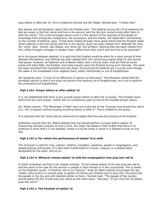 pray before or after the 'id. This is related by Ahmad and Ibn Majah. Ahmad says: "I follow that."
Abu Dawud and ad-Daraqutni report that the Prophet said: "The takbirat during the ['id of breaking the
fast are seven in the first rak'ah and five in the second, and the Qur'anic recital comes after them in
both the rak'at." This is the strongest opinion and it is the opinion of the majority of the people of
knowledge from among the companions, the successors, and the imams. Ibn Abdul-Barr commenting
on the number of takbirat, says: "It has been related through many good chains that the Prophet made
seven takbirat in the first rak'ah and five in the second. Such has been related from 'Abdullah ibn 'Amr,
Ibn 'Umar, Jabir, 'Aishah. Abu Waqid, and 'Amer ibn 'Auf al-Mazni. Nothing that has been related from
him, either through a stonger or weaker chain, differs from that, and it was the first to be practiced."
As to the pause between takbirat, it is said that the Prophet would be silent for a short period of time
between the takbirat, and nothing has been related from him concerning exactly what he said during
that pause; however, at-Tabarani and al-Baihai relate, with a strong chain, that Ibn Mas'ud would
praise and extol Allah, the Exalted, and make prayers upon the Prophet during such intervals. The same
has been recorded from Huzhaifah and Abu Musa. Pronouncing the takbirat are a sunnah even though
the salah is not invalidated if one neglects them, either intentionally or out of forgetfulness.
Ibn Qudamah says: "I know of no difference of opinion on that point." Ash-Shaukani states that the
strongest opinion is that if one does not perform the takbirat out of forgetfulness, he is not to perform
the prostrations of forgetfulness.
Fiqh 2.151: Prayer before or after salatul 'id
It is not established that there is any sunnah prayer before or after the 'id prayer. The Prophet never
performed any such prayer, neither did his companions upon arrival at the musalla (prayer place).
Ibn 'Abbas reports: "The Messenger of Allah went out to the site of the 'id prayer and prayed two rak'at
[i.e., the 'id prayer] without praying anything before or after it." This is related by the group.
It is reported that Ibn 'Umar did the same and he stated that this was the practice of the Prophet.
Al-Bukhari records that Ibn 'Abbas disliked that one should perform a prayer before salatul 'id.
Concerning voluntary prayers at such a time, Ibn Hajar has stated in Fath al-Bari that there is no
evidence to show that it is not allowed, unless it is at the times in which it is disliked to pray on any
day.
Fiqh 2.151 a: For whom the performance of salatul 'id is valid
The 'id prayer is valid for men, women, children, travellers, residents, people in congregation, and
people praying individually. It is also valid if performed in a house, mosque, or a distant place
designated for the salah, and so on.
Fiqh 2.151 b: Whoever misses salatul 'id with the congregation may pray two rak'at
In Sahih al-Bukhari we find in the chapter entitled: "If one misses salatul 'id he may pray two rak'at
and the same is the case for the women or people in their houses or in the countryside. This is based
on the Prophet's words: 'O Muslims, this is our festival."' Anas ibn Malik ordered his protege Ibn abi-
'Utbah, [who lived] in a remote area, to gather his family and children and to pray [the 'id prayer] like
the people in the city and with takbirat similar to theirs. 'Ikrimah said: "The people of the country
should gather for the 'id and pray two rak'at as the imam does." 'Ata says: "If you miss the 'id [salah],
pray two rak'at."
Fiqh 2.151 c: The khutbah of salatul 'id
 