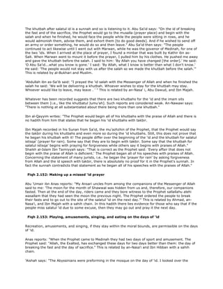 The khutbah after salatul id is a sunnah and so is listening to it. Abu Sa'id says: "On the id of breaking
the fast and of the sacrifice, the Prophet would go to the musalla (prayer place) and begin with the
salah and when he finished, he would face the people while the people were sitting in rows, and he
would admonish them, advise them, and exhort them [to do good deeds]. And if he wished to send off
an army or order something, he would do so and then leave." Abu Sa'id then says: "The people
continued to act likewise until I went out with Marwan, while he was the govenor of Medinah, for one of
the two 'ids. When I arrived at the place of prayer, I found a minbar that was built by Kathir ibn as-
Salt. When Marwan went to mount it before the prayer, I pulled him by his clothes. He pushed me away
and gave the khutbah before the salah. I said to him: 'By Allah you have changed [the order].' He said:
'O Abu Sa'id...what you know is gone.' I said: 'By Allah, what I know is better than what I don't know.'
He said: 'The people would not stay with us after the salah so we made the khutbah before the salah.'"
This is related by al-Bukhari and Muslim.
'Abdullah ibn as-Sa'ib said: "I prayed the 'id salah with the Messenger of Allah and when he finished the
salah he said: 'We will be delivering a khutbah. Whoever wishes to stay for the khutbah may stay.
Whoever would like to leave, may leave . ' " This is related by an-Nasa' i, Abu Dawud, and Ibn Majah.
Whatever has been recorded suggests that there are two khutbahs for the 'id and the imam sits
between them [i.e., like the khutbatul Jumu'ah]. Such reports are considered weak. An-Nawawi says:
"There is nothing at all substantiated about there being more than one khutbah."
Ibn al-Qayyim writes: "The Prophet would begin all of his khutbahs with the praise of Allah and there is
no hadith from him that states that he began his 'id khutbahs with takbir.
Ibn Majah recorded in his Sunan from Sa'id, the mu'azhzhin of the Prophet, that the Prophet would say
the takbir during his khutbahs and even more so during the 'id khutbahs. Still, this does not prove that
he began his khutbah with it! The people differ over the beginning of the 'id and the khutbah for salatul
istisqa' (prayer for rain). Some say that they are to begin with takbir. Some say that the khutbah for
salatul istisqa' begins with praying for forgiveness while others say it begins with praises of Allah."
Shaikh al-Islam Ibn Taimiyyah says: "That is correct as the Prophet said: 'Every affair that does not
begin with the praise of Allah is deficient.' The Prophet began all of his speeches with praises of Allah.
Concerning the statement of many jurists, i.e.. he began the 'prayer for rain' by asking forgiveness
from Allah and the id speech with takbir, there is absolutely no proof for it in the Prophet's sunnah. In
fact the sunnah contradicts that statement as he began all of his speeches with the praises of Allah."
Fiqh 2.152: Making up a missed 'id prayer
Abu 'Umair ibn Anas reports: "My Ansari uncles from among the companions of the Messenger of Allah
said to me: 'The moon for the month of Shawwal was hidden from us and, therefore, our companions
fasted. Then at the end of the day, riders came and they bore witness to the Prophet sallallahu alehi
wasallam that they had seen the moon the previous night. The Prophet ordered the people to break
their fasts and to go out to the site of the salatul 'id on the next day.'" This is related by Ahmad, an-
Nasa'i, and Ibn Majah with a sahih chain. In this hadith there lies evidence for those who say that if the
people miss salatul 'id due to some excuse, then they may go out and pray it the next day.
Fiqh 2.153: Playing, amusements, singing, and eating on the days of 'id
Recreation, amusements, and singing, if they stay within the moral bounds, are permissible on the days
of 'id.
Anas reports: "When the Prophet came to Medinah they had two days of sport and amusement. The
Prophet said: "Allah, the Exalted, has exchanged these days for two days better than them: the day of
breaking the fast and the day of sacrifice." This is related by an-Nasa'i and Ibn Hibban with a sahih
chain.
'Aishah says: "The Abyssinians were preforming in the mosque on the day of 'id. I looked over the
 