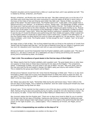 Prophet's shoulders and he lowered them a little so I could see them until I was satisfied and left." This
is related by Ahmad, al-Bukhari, and Muslim.
Ahmad, al-Bukhari, and Muslim also record that she said: "Abu Bakr entered upon us on the day of 'id
and there were some slave girls who were recounting [in song the battle of] Bu'ath in which many of
the brave of the tribes of Aus and Khazraj were killed. Abu Bakr said: 'Slaves of Allah, you play the
pipes of the Satan!' He said it three times. The Prophet said to him: 'O Abu Bakr, every people have a
festival and this is our festival."' In al-Bukhari's version, 'Aishah said: "The Messenger of Allah, entered
the house and I had two girls who were singing about the battle of Bu'ath. The Prophet lied down on
the bed and turned his face to the other direction. Abu Bakr entered and spoke harshly to me, 'Musical
instruments of the Satan in the presence of the Messenger of Allah!' The Messenger of Allah turned his
face to him and said: 'Leave them.' When Abu Bakr became inattentive I signaled to the girls to leave.
It was the day of 'id and the Africans were performing with their shields and spears. Either I asked him
or the Prophet asked if I would like to watch them [I don't recall now]. I replied in the affirmative. At
this the Prophet made me stand behind him and my cheek was against his. He was saying: 'Carry on, O
tribe of Arfadah,' until I tired. The Prophet asked: 'Is that enough for you?' I replied: "yes," so he said:
'Leave [then].'"
Ibn Hajar writes in Fath al-Bari, "Ibn as-Siraj related from Abu az-Zinad on the authority of 'Urwah from
'Aishah that the Prophet said that day: 'Let the Jews of Medinah know that our religion is spacious [and
has room for relaxation] and I have been sent with an easy and straight forward religion. "'
Ahmad and Muslim record from Nubaishah that the Prophet sallallahu alehi wasallam said: "The days of
tashriq (i.e., the days in which the 'id is celebrated) are days of eating and drinking [non alcoholic
drinks] and of remembering Allah, the Exalted."
Fiqh 2.154: The excellence of good deeds in the first ten days of Zhul-Hijjah
Ibn 'Abbas reports that the Prophet sallallahu alehi wasallam said: "No good deeds done on other days
are superior to those done on these days [meaning the ten days of Zhul-Hijjah]." The companions
asked: "O Messenger of Allah, not even jihad in the way of Allah?" He said: "Not even jihad, save for
the man who puts his life and wealth in danger [for Allah's sake] and returns with neither of them."
This is related by the group save Muslim and an-Nasa'i.
Ahmad and at-Tabarani record from Ibn 'Umar that the Messenger of Allah said: "There is no day more
honorable in Allah's sight and no acts more beloved therein to Allah than those in these ten days. So
say tahlil ["There is no God but Allah"], takbir [Allah is the greatest] and tahmid ["All praise is due to
Allah"] a lot [on those days]."
Ibn 'Abbas says about the 'ayah, "Remember Allah during the well known days," that it refers to the
first ten days of Zhul-Hijjah. This is related by al-Bukhari. Sa'id ibn Jubair would push himself very hard
[to do good deeds] during these ten days.
Al-Auza'i says: "It has reached me that a deed on one of the ten days is similar to fighting in the way of
Allah, fasting during its days and guarding during its nights, except for him who becomes a martyr." As
to its source, he adds: "A man from the tribe of Bani Makhzum related that to me from the Prophet."
Abu Hurairah relates that the Prophet said: "There are no days more loved to Allah for you to worship
Him therein than the ten days of ZhulHijja. Fasting any day during it is equivalent to fasting one year
and to offer salatul tahajjud (late-night prayer) during one of its nights is like performing the late night
prayer on the night of power. [i.e., Lailatul Qadr]." This is related by at-Tirmizhi, Ibn Majah, and al-
Baihaqi.
Fiqh 2.154 a: Congratulating one another on the days of 'id
It is commendable to congratulate one another on the days of 'id.
 