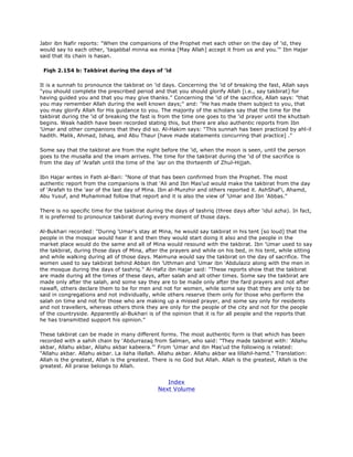 Jabir ibn Nafir reports: "When the companions of the Prophet met each other on the day of 'id, they
would say to each other, 'taqabbal minna wa minka [May Allah] accept it from us and you.'" Ibn Hajar
said that its chain is hasan.
Fiqh 2.154 b: Takbirat during the days of 'id
It is a sunnah to pronounce the takbirat on 'id days. Concerning the 'id of breaking the fast, Allah says
"you should complete the prescribed period and that you should glorify Allah [i.e., say takbirat] for
having guided you and that you may give thanks." Concerning the 'id of the sacrifice, Allah says: "that
you may remember Allah during the well known days;" and: "He has made them subject to you, that
you may glorify Allah for His guidance to you. The majority of the scholars say that the time for the
takbirat during the 'id of breaking the fast is from the time one goes to the 'id prayer until the khutbah
begins. Weak hadith have been recorded stating this, but there are also authentic reports from Ibn
'Umar and other companions that they did so. Al-Hakim says: "This sunnah has been practiced by ahl-il
hadith. Malik, Ahmad, Ishaq, and Abu Thaur [have made statements concurring that practice] ."
Some say that the takbirat are from the night before the 'id, when the moon is seen, until the person
goes to the musalla and the imam arrives. The time for the takbirat during the 'id of the sacrifice is
from the day of 'Arafah until the time of the 'asr on the thirteenth of Zhul-Hijjah.
Ibn Hajar writes in Fath al-Bari: "None of that has been confirmed from the Prophet. The most
authentic report from the companions is that 'Ali and Ibn Mas'ud would make the takbirat from the day
of 'Arafah to the 'asr of the last day of Mina. Ibn al-Munzhir and others reported it. AshShaf'i, Ahamd,
Abu Yusuf, and Muhammad follow that report and it is also the view of 'Umar and Ibn 'Abbas."
There is no specific time for the takbirat during the days of tashriq (three days after 'idul azha). In fact,
it is preferred to pronounce takbirat during every moment of those days.
Al-Bukhari recorded: "During 'Umar's stay at Mina, he would say takbirat in his tent [so loud] that the
people in the mosque would hear it and then they would start doing it also and the people in the
market place would do the same and all of Mina would resound with the takbirat. Ibn 'Umar used to say
the takbirat, during those days of Mina, after the prayers and while on his bed, in his tent, while sitting
and while walking during all of those days. Maimuna would say the takbirat on the day of sacrifice. The
women used to say takbirat behind Abban ibn 'Uthman and 'Umar ibn 'Abdulaziz along with the men in
the mosque during the days of tashriq." Al-Hafiz ibn Hajar said: "These reports show that the takbirat
are made during all the times of these days, after salah and all other times. Some say the takbirat are
made only after the salah, and some say they are to be made only after the fard prayers and not after
nawafl, others declare them to be for men and not for women, while some say that they are only to be
said in congregations and not individually, while others reserve them only for those who perform the
salah on time and not for those who are making up a missed prayer, and some say only for residents
and not travellers, whereas others think they are only for the people of the city and not for the people
of the countryside. Apparently al-Bukhari is of the opinion that it is for all people and the reports that
he has transmitted support his opinion."
These takbirat can be made in many different forms. The most authentic form is that which has been
recorded with a sahih chain by 'Abdurrazaq from Salman, who said: "They made takbirat with: 'Allahu
akbar, Allahu akbar, Allahu akbar kabeera."' From 'Umar and ibn Mas'ud the following is related:
"Allahu akbar. Allahu akbar. La ilaha illallah. Allahu akbar. Allahu akbar wa lillahil-hamd." Translation:
Allah is the greatest, Allah is the greatest. There is no God but Allah. Allah is the greatest, Allah is the
greatest. All praise belongs to Allah.
Index
Next Volume
 
