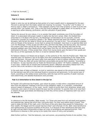 » Fiqh Us Sunnah
Volume 3
Fiqh 3.1: Zakah, definition
Zakah or alms tax can be defined as that portion of a man's wealth which is designated for the poor.
The term is derived from the Arabic verbal root meaning "to increase." "to purify," and "to bless." It
find its origin in Allah's command to: "Take sadaqah (charity) from their property in order to purify and
sanctify them" [at-Taubah 103]. That is why this kind of sadaqah is called zakah, for by paying it, one
is aspiring to attain blessing, purification, and the cultivation of good deeds.
Taking into account its very nature, it is no wonder that zakah constitutes one of the five pillars of
Islam. It is associated with prayer (salah) in eighty-two Qur'anic verses. Allah, the Exalted One,
prescribed it in His Book (The Qur'an), His Messenger corroborated it by his (sunnah), and the
community (ummah) by consensus upheld it. Ibn 'Abbas reported that when the Prophet, upon whom
be peace, sent Mu'azh ibn Jabal to Yemen (as its governor), he said to him: "You are going to a people
who are People of the Scripture. Invite them to accept the shahadah: that there is no god but Allah and
I am His Messenger. If they accept and affirm this, tell them that Allah, the Glorious One, has enjoined
five prayers upon them during the day and night. If they accept that, tell them also that He has
enjoined sadaqah upon their assets which will be taken from the rich of the (Muslim) community and
distributed to the poor. If they accept that, refrain from laying hands upon the best of their goods and
fear the cry of the oppressed, for there is no barrier between Allah and it."
At-Tabarani relates in al-'Awsat and as-Saghir, on the authority of 'Ali, that the Prophet said: "Allah has
enjoined upon rich Muslims a due to be taken from their properties corresponding to the needs of the
poor among them. The poor will never suffer from starvation or lack of clothes unless the rich neglect
their due. If they do, Allah will surely hold them accountable and punish them severely." According to
at-Tabarani: "It was reported only by Thabit ibn Muhammad az-Zahid." Of Thabit's credibility, al-Hafiz
in turn says: "Thabit was an honest and trustworthy person. AlBukhari and others related from him,
and the rest of the narrators in the chain are considered as accepted authorities."
In the early days of Islam at Makkah, no limit or restriction was placed on the amount to be donated,
for that decision was left to the individual Muslim's conscience and generosity. In the second year of
hijrah, according to the widely known authorities, both the type and the quantity of zakah revenues
were determined, and detailed illustrations were provided.
Fiqh 3.2: Exhortation to Give Zakah in the Qur'an
At-Taubah 103 authorizes the Prophet, upon whom be peace, to take either a stipulated amount of
alms from the believers' holdings in the form of the obligatory zakah, or a voluntary, unstipulated
amount (zakah of tatawwul). In this 'ayah, "purify" means to purify them from stinginess, greed, and
meanness, and a lack of remorse toward the poor and the wretched. To sanctify them is to raise them
in esteem through good deeds and blessings so that they will be worthy of happiness both now and in
the afterlife.
Fiqh 2.151 b:
In reference to the life hereafter, Allah reveals: "Lo! Those who keep from evil will dwell amid gardens
and watersprings, taking that which their Lord gives them. For they were before doers of good. They
used to sleep but little of the night, and in the hours of the early dawn they prayed for forgiveness.... In
their wealth, the beggar and the outcast had due share" [azh-Zhariyat 15-19]. Allah views beneficence
and righteousness as exclusive qualities of the pious. It is because of their beneficence that they pray
at night and ask Allah's forgiveness at dawn as a way of worshipping and approaching Him. Their
beneficence is likewise in their giving to the needy their share of mercy and sympathy.
Allah further confirms: "And the believers, men and women, are protecting friends of one another; they
 