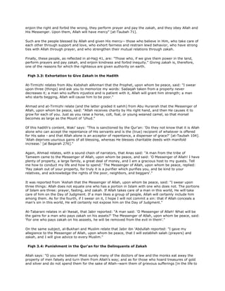 enjoin the right and forbid the wrong, they perform prayer and pay the zakah, and they obey Allah and
His Messenger. Upon them, Allah will have mercy" [at-Taubah 71].
Such are the people blessed by Allah and given His mercy-- those who believe in Him, who take care of
each other through support and love, who exhort fairness and restrain lewd behavior, who have strong
ties with Allah through prayer, and who strengthen their mutual relations through zakah.
Finally, these people, as reflected in al-Hajj 41, are: "Those who, if we give them power in the land,
perform prayers and pay zakah, and enjoin kindness and forbid inequity." Giving zakah is, therefore,
one of the reasons for which the righteous are given authority on earth.
Fiqh 3.3: Exhortation to Give Zakah in the Hadith
At-Tirmizhi relates from Abu Kabshah alAnmari that the Prophet, upon whom be peace, said: "I swear
upon three (things) and ask you to memorize my words: Sadaqah taken from a property never
decreases it; a man who suffers injustice and is patient with it, Allah will grant him strength; a man
who starts begging, Allah will cause him to be poor."
Ahmad and at-Tirmizhi relate (and the latter graded it sahih) from Abu Hurairah that the Messenger of
Allah, upon whom be peace, said: "Allah receives charity by His right hand, and then He causes it to
grow for each of you. Just as you raise a horse, colt, foal, or young weaned camel, so that morsel
becomes as large as the Mount of 'Uhud."
Of this hadith's content, Waki' says: "This is sanctioned by the Qur'an: 'Do they not know that it is Allah
alone who can accept the repentance of His servants and is the (true) recipient of whatever is offered
for His sake - and that Allah alone is an acceptor of repentance, a dispenser of grace?' [at-Taubah 104].
'Allah deprives usurious gains of all blessing, whereas He blesses charitable deeds with manifold
increase.' [al Baqarah 276]."
Again, Ahmad relates, with a sound chain of narrators, that Anas said: "A man from the tribe of
Tameem came to the Messenger of Allah, upon whom be peace, and said: 'O Messenger of Allah! I have
plenty of property, a large family, a great deal of money, and I am a gracious host to my guests. Tell
me how to conduct my life and how to spend.' The Messenger of Allah, upon whom be peace, replied:
'Pay zakah out of your property, for truly it is a purifier which purifies you, and be kind to your
relatives, and acknowledge the rights of the poor, neighbors, and beggars'."
It was reported from 'Aishah that the Messenger of Allah, upon whom be peace, said: "I swear upon
three things: Allah does not equate one who has a portion in Islam with one who does not. The portions
of Islam are three: prayer, fasting, and zakah. If Allah takes care of a man in this world, He will take
care of him on the Day of Judgment. If a man likes a group of people, Allah will certainly include him
among them. As for the fourth, if I swear on it, I hope I will not commit a sin: that if Allah conceals a
man's sin in this world, He will certainly not expose him on the Day of Judgment."
At-Tabarani relates in al-'Awsat, that Jabir reported: "A man said: 'O Messenger of Allah! What will be
the gains for a man who pays zakah on his assets?' The Messenger of Allah, upon whom be peace, said:
'For one who pays zakah on his asssets, he will be removed from the evil in them'."
On the same subject, al-Bukhari and Muslim relate that Jabir ibn 'Abdullah reported: "I gave my
allegience to the Messenger of Allah, upon whom be peace, that I will establish salah (prayers) and
zakah, and I will give advice to every Muslim."
Fiqh 3.4: Punishment in the Qur'an for the Delinquents of Zakah
Allah says: "O you who believe! Most surely many of the doctors of law and the monks eat away the
property of men falsely and turn them from Allah's way; and as for those who hoard treasures of gold
and silver and do not spend them for the sake of Allah--warn them of grievous sufferings [in the life to
 