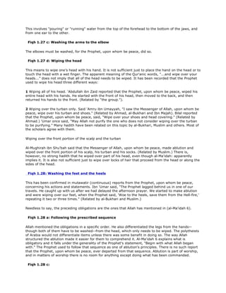 This involves "pouring" or "running" water from the top of the forehead to the bottom of the jaws, and
from one ear to the other.
Fiqh 1.27 c: Washing the arms to the elbow
The elbows must be washed, for the Prophet, upon whom be peace, did so.
Fiqh 1.27 d: Wiping the head
This means to wipe one's head with his hand. It is not sufficient just to place the hand on the head or to
touch the head with a wet finger. The apparent meaning of the Qur'anic words, "...and wipe over your
heads..." does not imply that all of the head needs to be wiped. It has been recorded that the Prophet
used to wipe his head three different ways:
1 Wiping all of his head. 'Abdullah ibn Zaid reported that the Prophet, upon whom be peace, wiped his
entire head with his hands. He started with the front of his head, then moved to the back, and then
returned his hands to the front. (Related by "the group.").
2 Wiping over the turban only. Said 'Amru ibn Umayyah, "I saw the Messenger of Allah, upon whom be
peace, wipe over his turban and shoes." (Related by Ahmad, al-Bukhari and Ibn Majah). Bilal reported
that the Prophet, upon whom be peace, said, "Wipe over your shoes and head covering." (Related by
Ahmad.) 'Umar once said, "May Allah not purify the one who does not consider wiping over the turban
to be purifying." Many hadith have been related on this topic by al-Bukhari, Muslim and others. Most of
the scholars agree with them.
Wiping over the front portion of the scalp and the turban
Al-Mughirah ibn Shu'bah said that the Messenger of Allah, upon whom be peace, made ablution and
wiped over the front portion of his scalp, his turban and his socks. (Related by Muslim.) There is,
however, no strong hadith that he wiped over part of his head, even though al-Ma'idah: apparently
implies it. It is also not sufficient just to wipe over locks of hair that proceed from the head or along the
sides of the head.
Fiqh 1.28: Washing the feet and the heels
This has been confirmed in mutawatir (continuous) reports from the Prophet, upon whom be peace,
concerning his actions and statements. Ibn 'Umar said, "The Prophet lagged behind us in one of our
travels. He caught up with us after we had delayed the afternoon prayer. We started to make ablution
and were wiping over our feet, when the Prophet said, 'Woe to the heels, save them from the Hell-fire,'
repeating it two or three times." (Related by al-Bukhari and Muslim.)
Needless to say, the preceding obligations are the ones that Allah has mentioned in (al-Ma'idah 6).
Fiqh 1.28 a: Following the prescribed sequence
Allah mentioned the obligations in a specific order. He also differentiated the legs from the hands--
though both of them have to be washed--from the head, which only needs to be wiped. The polytheists
of Arabia would not differentiate items unless there was some benefit in doing so. The way Allah
structured the ablution made it easier for them to comprehend it. Al-Ma'idah 6 explains what is
obligatory and it falls under the generality of the Prophet's statement, "Begin with what Allah began
with." The Prophet used to follow that sequence as one of ablution's principles. There is no such report
that the Prophet, upon whom be peace, ever departed from that sequence. Ablution is part of worship,
and in matters of worship there is no room for anything except doing what has been commanded.
Fiqh 1.28 c:
 