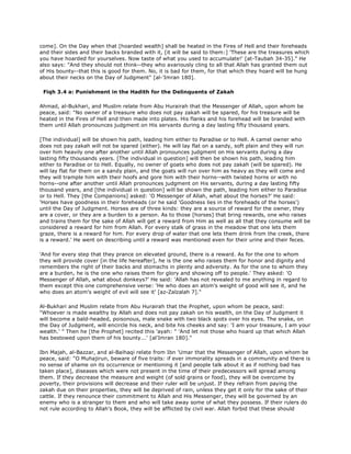 come]. On the Day when that [hoarded wealth] shall be heated in the Fires of Hell and their foreheads
and their sides and their backs branded with it, [it will be said to them:] 'These are the treasures which
you have hoarded for yourselves. Now taste of what you used to accumulate!' [at-Taubah 34-35]." He
also says: "And they should not think--they who avariously cling to all that Allah has granted them out
of His bounty--that this is good for them. No, it is bad for them, for that which they hoard will be hung
about their necks on the Day of Judgment" [al-'Imran 180].
Fiqh 3.4 a: Punishment in the Hadith for the Delinquents of Zakah
Ahmad, al-Bukhari, and Muslim relate from Abu Hurairah that the Messenger of Allah, upon whom be
peace, said: "No owner of a treasure who does not pay zakah will be spared, for his treasure will be
heated in the Fires of Hell and then made into plates. His flanks and his forehead will be branded with
them until Allah pronounces judgment on His servants during a day lasting fifty thousand years.
[The individual] will be shown his path, leading him either to Paradise or to Hell. A camel owner who
does not pay zakah will not be spared (either). He will lay flat on a sandy, soft plain and they will run
over him heavily one after another until Allah pronounces judgment on His servants during a day
lasting fifty thousands years. [The individual in question] will then be shown his path, leading him
either to Paradise or to Hell. Equally, no owner of goats who does not pay zakah (will be spared). He
will lay flat for them on a sandy plain, and the goats will run over him as heavy as they will come and
they will trample him with their hoofs and gore him with their horns--with twisted horns or with no
horns--one after another until Allah pronounces judgment on His servants, during a day lasting fifty
thousand years, and [the individual in question] will be shown the path, leading him either to Paradise
or to Hell. They [the Companions] asked: 'O Messenger of Allah, what about the horses?' He said:
'Horses have goodness in their foreheads (or he said 'Goodness lies in the foreheads of the horses')
until the Day of Judgment. Horses are of three kinds: they are a source of reward for the owner, they
are a cover, or they are a burden to a person. As to those [horses] that bring rewards, one who raises
and trains them for the sake of Allah will get a reward from Him as well as all that they consume will be
considered a reward for him from Allah. For every stalk of grass in the meadow that one lets them
graze, there is a reward for him. For every drop of water that one lets them drink from the creek, there
is a reward.' He went on describing until a reward was mentioned even for their urine and their feces.
'And for every step that they prance on elevated ground, there is a reward. As for the one to whom
they will provide cover [in the life hereafter], he is the one who raises them for honor and dignity and
remembers the right of their backs and stomachs in plenty and adversity. As for the one to whom they
are a burden, he is the one who raises them for glory and showing off to people.' They asked: 'O
Messenger of Allah, what about donkeys?' He said: 'Allah has not revealed to me anything in regard to
them except this one comprehensive verse: 'He who does an atom's weight of good will see it, and he
who does an atom's weight of evil will see it' [az-Zalzalah 7]."
Al-Bukhari and Muslim relate from Abu Hurairah that the Prophet, upon whom be peace, said:
"Whoever is made wealthy by Allah and does not pay zakah on his wealth, on the Day of Judgment it
will become a bald-headed, poisonous, male snake with two black spots over his eyes. The snake, on
the Day of Judgment, will encircle his neck, and bite his cheeks and say: 'I am your treasure, I am your
wealth.' " Then he [the Prophet] recited this 'ayah: " 'And let not those who hoard up that which Allah
has bestowed upon them of his bounty...' [al'Imran 180]."
Ibn Majah, al-Bazzar, and al-Baihaqi relate from Ibn 'Umar that the Messenger of Allah, upon whom be
peace, said: "O Muhajirun, beware of five traits: if ever immorality spreads in a community and there is
no sense of shame on its occurrence or mentioning it [and people talk about it as if nothing bad has
taken place], diseases which were not present in the time of their predecessors will spread among
them. If they decrease the measure and weight (of sold grains or food), they will be overcome by
poverty, their provisions will decrease and their ruler will be unjust. If they refrain from paying the
zakah due on their properties, they will be deprived of rain, unless they get it only for the sake of their
cattle. If they renounce their commitment to Allah and His Messenger, they will be governed by an
enemy who is a stranger to them and who will take away some of what they possess. If their rulers do
not rule according to Allah's Book, they will be afflicted by civil war. Allah forbid that these should
 