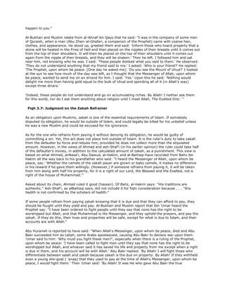 happen to you."
Al-Bukhari and Muslim relate from al-Ahnaf ibn Qays that he said: "I was in the company of some men
of Quraish, when a man (Abu Zharr al-Ghafari, a companion of the Prophet) came with coarse hair,
clothes, and appearance. He stood up, greeted them and said: 'Inform those who hoard property that a
stone will be heated in the Fires of Hell and then placed on the nipples of their breasts until it comes out
from the top of their shoulders. It will then be placed on the top of their shoulders until it comes out
again from the nipple of their breasts, and they will be shaken.' Then he left. I followed him and sat
near him, not knowing who he was. I said: 'These people disliked what you said to them.' He observed:
'They do not understand anything that my friend said to me.' I asked: 'Who is your friend?' He replied:
'The Prophet, upon whom be peace. [One day he asked me]: 'Do you see the Mount of Uhud?' I looked
at the sun to see how much of the day was left, as I thought that the Messenger of Allah, upon whom
be peace, wanted to send me on an errand for him. I said: 'Yes.' Upon this he said: 'Nothing would
delight me more than having gold equal to the bulk of Uhud and spending all of it (in Allah's way)
except three dinars.'
'Indeed, these people do not understand and go on accumulating riches. By Allah! I neither ask them
for this world, nor do I ask them anything about religion until I meet Allah, The Exalted One.' "
Fiqh 3.7: Judgment on the Zakah Refrainer
As an obligation upon Muslims, zakah is one of the essential requirements of Islam. If somebody
disputed its obligation, he would be outside of Islam, and could legally be killed for his unbelief unless
he was a new Muslim and could be excused for his ignorance.
As for the one who refrains from paying it without denying its obligation, he would be guilty of
committing a sin. Yet, this act does not place him outside of Islam. It is the ruler's duty to take zakah
from the defaulter by force and rebuke him, provided he does not collect more than the stipulated
amount. However, in the views of Ahmad and ash-Shaf'i (in his earlier opinion) the ruler could take half
of the defaulter's money, in addition to the calculated amount of zakah, as a punishment. This view is
based on what Ahmad, anNasa'i, Abu Dawud, al-Hakim, and al-Baihaqi have recorded from Bahz ibn
Hakim all the way back to his grandfather who said: "I heard the Messenger of Allah, upon whom be
peace, say: 'Whether the camels of the zakah payer are grown or baby camels, it makes no difference
in his reward if he gave them willingly. (However,) if someone refrains from paying it, it will be taken
from him along with half his property, for it is a right of our Lord, the Blessed and the Exalted, not a
right of the house of Muhammad.'"
Asked about its chain, Ahmad ruled it good (hassan). Of Bahz, al-Hakim says: "His traditions are
authentic." Ash-Shaf'i, as alBaihaqi says, did not include it for fiqhi consideration because . . . "this
hadith is not confirmed by the scholars of hadith."
If some people refrain from paying zakah knowing that it is due and that they can afford to pay, they
should be fought until they yield and pay. Al-Bukhari and Muslim report that Ibn 'Umar heard the
Prophet say: "I have been ordered to fight people until they say that none has the right to be
worshipped but Allah, and that Muhammad is His Messenger, and they uphold the prayers, and pay the
zakah. If they do this, their lives and properties will be safe, except for what is due to Islam, and their
accounts are with Allah."
Abu Hurairah is reported to have said: "When Allah's Messenger, upon whom be peace, died and Abu
Bakr succeeded him as caliph, some Arabs apostasized, causing Abu Bakr to declare war upon them.
'Umar said to him: 'Why must you fight these men?', especially when there is a ruling of the Prophet,
upon whom be peace: 'I have been called to fight men until they say that none has the right to be
worshipped but Allah, and whoever said it has saved his life and property from me except when a right
is due in them, and his account will be with Allah.' Abu Bakr replied: 'By Allah! I will fight those who
differentiate between salah and zakah because zakah is the due on property. By Allah! If they withheld
even a young she-goat ( 'anaq) that they used to pay at the time of Allah's Messenger, upon whom be
peace, I would fight them.' Then 'Umar said: 'By Allah! It was He who gave Abu Bakr the true
 