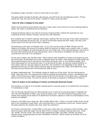 knowledge to fight, and later I came to know that he was right.' "
The same hadith narrated by Muslim, Abu Dawud, and atTirmizhi has the following variant: "If they
witheld the 'iqal, the rope of the camel," instead of "'anaq, young she-goat."
Fiqh 3.8: Who is Obliged to Pay Zakah
Zakah must be paid by every Muslim who has a nisab, which is the minimum of one's holdings liable to
zakah. The nisab is conditioned by the following:
1 Zakah should be paid on any amount of money remaining after meeting the expenses for such
necessities as food, clothes, housing, vehicles and craft machines.
2 A complete year of Islamic calendar should pass, starting from the very day of the nisab's possession,
without any decrease during the year. In case of its decrease (being less than nisab), the year count
(hawl;) starts from the day of the nisab completion.
Commenting on the issue, an-Nawawi said: "In our view and the views of Malik, Ahmad, and the
majority of scholars, the amount of property liable for payment of zakah, such as gold, silver, or cattle,
is tied to the completion of nisab through the turn of a whole year. If the nisab decreases in any time of
the year, [the counting of] the year discontinues. Later, if the nisab is completed, the year count is
resumed from the time of its completion."
On the same subject, Abu Hanifah holds: "What matters isthe availability of nisab at the beginning and
end of the year. Its decrease at any time in between does not matter, even though the zakah payer had
two hundred dirhams and he lost all but one dirham during the year, or if he had forty sheep, all of
which died except for one during the year. If, at the end of the year, he had two hundred dirhams, or
forty sheep, then he must pay zakah on all of that. This condition is not applicable to the zakah of
plantations and fruits, for their zakah should be paid on the harvest day. Allah, the Exalted One, says:
'And pay the due thereof upon the harvest day' [alA'raf 142]."
Al-'Abdari elaborated that: "The holdings subject to zakah are of two kinds. The first kind grows by
itself: crops and fruits. The second kind is used for growing and production: money, merchandise, and
cattle. In the former case, zakah should be paid at the time of harvest. In the latter case, it should be
paid at the end of the haul. This was the opinion of all jurists as reported in anNawawi's al-Majrnu'."
Fiqh 3.9: Zakah on the Holdings of Infants and Mentally Retarded People
The guardian of a child or of a mentally retarded person must pay zakah on his behalf from his property
if it constitutes a nisab.
'Amr ibn Shu'aib reported from his father backed up by a chain of sources going back to 'Abdullah ibn
'Amr that the Messenger of Allah, upon whom be peace, said: "One who becomes the guardian of an
orphan with property must trade on his behalf and not leave it passive in order to avoid depletion of the
property by sadaqah."
However, this hadith has a weak link. Still, al-Hafiz affirms that: "There is a similar hadith of the mursal
type in the compilation of ash-Shaf'i, who confirmed that it is considered a sound one. 'Aishah used to
set aside zakah for the orphans who were under her protection."
At-Tirmizhi concludes that: "Jurists differ on this issue. More than one companion of the Prophet, upon
whom be peace, said that zakah may be taken from an orphan's property. Among these are: 'Umar,
'Ali, 'Aishah, and Ibn 'Umar. This view is also supported by Malik, ash-Shaf'i, Ahmad, and Ishaq.
Another group, including Sufyan and Ibn al-Mubarak, hold that: 'Zakah should not be taken out of an
orphan's property.' "
 