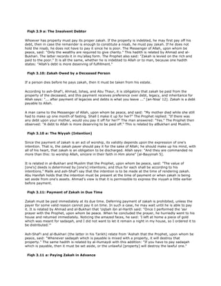 Fiqh 3.9 a: The Insolvent Debtor
Whoever has property must pay its proper zakah. If the property is indebted, he may first pay off his
debt, then in case the remainder is enough to constitute a nisab, he must pay zakah. If he does not
hold the nisab, he does not have to pay it since he is poor. The Messenger of Allah, upon whom be
peace, said: "Only the wealthy are required to give charity." This hadith is related by Ahmad and al-
Bukhari. The latter records it in mu'allaq form. The Prophet also said: "Zakah is levied on the rich and
paid to the poor." It is all the same, whether he is indebted to Allah or to man, because one hadith
states: "Allah's debt is more deserving of fulfillment."
Fiqh 3.10: Zakah Owed by a Deceased Person
If a person dies before he pays zakah, then it must be taken from his estate.
According to ash-Shaf'i, Ahmad, Ishaq, and Abu Thaur, it is obligatory that zakah be paid from the
property of the deceased, and this payment receives preference over debt, legacy, and inheritance for
Allah says: "... after payment of legacies and debts is what you leave ..." [an-Nisa' 12]. Zakah is a debt
payable to Allah.
A man came to the Messenger of Allah, upon whom be peace, and said: "My mother died while she still
had to make up one month of fasting. Shall I make it up for her?" The Prophet replied: "If there was
any debt upon your mother, would you pay it off for her?" The man answered: "Yes." The Prophet then
observed: "A debt to Allah is more deserving to be paid off." This is related by alBukhari and Muslim.
Fiqh 3.10 a: The Niyyah (Intention)
Since the payment of zakah is an act of worship, its validity depends upon the expression of one's
intention. That is, the zakah payer should pay it for the sake of Allah; he should make up his mind, with
all of his heart, that zakah is an obligation to be discharged. Allah says: "And they are commanded no
more than this: to worship Allah, sincere in their faith in Him alone" [al-Bayyinah 5].
It is related in al-Bukhari and Muslim that the Prophet, upon whom be peace, said: "The value of
[one's] deeds is determined by [one's] intentions; and thus for each shall be according to his
intentions." Malik and ash-Shaf'i say that the intention is to be made at the time of rendering zakah.
Abu Hanifah holds that the intention must be present at the time of payment or when zakah is being
set aside from one's assets. Ahmad's view is that it is permissible to express the niyyah a little earlier
before payment.
Fiqh 3.11: Payment of Zakah in Due Time
Zakah must be paid immediately at its due time. Deferring payment of zakah is prohibited, unless the
payer for some valid reason cannot pay it on time. In such a case, he may wait until he is able to pay
it. It is related by Ahmad and al-Bukhari that 'Uqbah ibn al-Harith said: "Once I performed the 'asr
prayer with the Prophet, upon whom be peace. When he concluded the prayer, he hurriedly went to his
house and retumed immediately. Noticing the amazed faces, he said: 'I left at home a piece of gold
which was meant for sadaqah, and I did not want to let it remain a night in my house, so I ordered it to
be distributed.'"
Ash-Shaf'i and al-Bukhari (the latter in his Tarikh) relate from 'Aishah that the Prophet, upon whom be
peace, said: "Whenever sadaqah which is payable is mixed with a property, it will destroy that
property." The same hadith is related by al-Humaydi with this addition: "If you have to pay sadaqah
which is payable, then it must be set aside, or the unlawful [property] will destroy the lawful one."
Fiqh 3.11 a: Paying Zakah in Advance
 