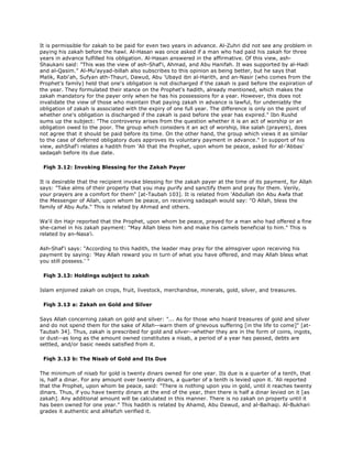 It is permissible for zakah to be paid for even two years in advance. Al-Zuhri did not see any problem in
paying his zakah before the hawl. Al-Hasan was once asked if a man who had paid his zakah for three
years in advance fulfilled his obligation. Al-Hasan answered in the affirmative. Of this view, ash-
Shaukani said: "This was the view of ash-Shaf'i, Ahmad, and Abu Hanifah. It was supported by al-Hadi
and al-Qasim." Al-Mu'ayyad-billah also subscribes to this opinion as being better, but he says that
Malik, Rabi'ah, Sufyan ath-Thauri, Dawud, Abu 'Ubayd ibn al-Harith, and an-Nasir (who comes from the
Prophet's family) held that one's obligation is not discharged if the zakah is paid before the expiration of
the year. They formulated their stance on the Prophet's hadith, already mentioned, which makes the
zakah mandatory for the payer only when he has his possessions for a year. However, this does not
invalidate the view of those who maintain that paying zakah in advance is lawful, for undeniably the
obligation of zakah is associated with the expiry of one full year. The difference is only on the point of
whether one's obligation is discharged if the zakah is paid before the year has expired." Ibn Rushd
sums up the subject: "The controversy arises from the question whether it is an act of worship or an
obligation owed to the poor. The group which considers it an act of worship, like salah (prayers), does
not agree that it should be paid before its time. On the other hand, the group which views it as similar
to the case of deferred obligatory dues approves its voluntary payment in advance." In support of his
view, ashShaf'i relates a hadith from 'Ali that the Prophet, upon whom be peace, asked for al-'Abbas'
sadaqah before its due date.
Fiqh 3.12: Invoking Blessing for the Zakah Payer
It is desirable that the recipient invoke blessing for the zakah payer at the time of its payment, for Allah
says: "Take alms of their property that you may purify and sanctify them and pray for them. Verily,
your prayers are a comfort for them" [at-Taubah 103]. It is related from 'Abdullah ibn Abu Awfa that
the Messenger of Allah, upon whom be peace, on receiving sadaqah would say: "O Allah, bless the
family of Abu Aufa." This is related by Ahmad and others.
Wa'il ibn Hajr reported that the Prophet, upon whom be peace, prayed for a man who had offered a fine
she-camel in his zakah payment: "May Allah bless him and make his camels beneficial to him." This is
related by an-Nasa'i.
Ash-Shaf'i says: "According to this hadith, the leader may pray for the almsgiver upon receiving his
payment by saying: 'May Allah reward you in turn of what you have offered, and may Allah bless what
you still possess.' "
Fiqh 3.13: Holdings subject to zakah
Islam enjoined zakah on crops, fruit, livestock, merchandise, minerals, gold, silver, and treasures.
Fiqh 3.13 a: Zakah on Gold and Silver
Says Allah concerning zakah on gold and silver: "... As for those who hoard treasures of gold and silver
and do not spend them for the sake of Allah--warn them of grievous suffering [in the life to come]" [at-
Taubah 34]. Thus, zakah is prescribed for gold and silver--whether they are in the form of coins, ingots,
or dust--as long as the amount owned constitutes a nisab, a period of a year has passed, debts are
settled, and/or basic needs satisfied from it.
Fiqh 3.13 b: The Nisab of Gold and Its Due
The minimum of nisab for gold is twenty dinars owned for one year. Its due is a quarter of a tenth, that
is, half a dinar. For any amount over twenty dinars, a quarter of a tenth is levied upon it. 'Ali reported
that the Prophet, upon whom be peace, said: "There is nothing upon you in gold, until it reaches twenty
dinars. Thus, if you have twenty dinars at the end of the year, then there is half a dinar levied on it [as
zakah]. Any additional amount will be calculated in this manner. There is no zakah on property until it
has been owned for one year." This hadith is related by Ahamd, Abu Dawud, and al-Baihaqi. Al-Bukhari
grades it authentic and alHafizh verified it.
 