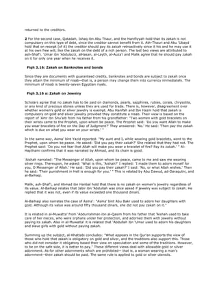 returned to the creditors.
2 For the second case, Qatadah, Ishaq ibn Abu Thaur, and the Hanifiyyah hold that its zakah is not
compulsory on this type of debt, since the creditor cannot benefit from it. Ath-Thauri and Abu 'Ubayd
hold that on receipt (of it) the creditor should pay its zakah retroactively since it his and he may use it
at his own free will, like the zakah on the debt of a rich person. The last two views are attributed to
ash-Shaf'i. 'Umar ibn 'Abdulaziz, alHasan, al-Layth, al-Auza'i and Malik agree that he should pay zakah
on it for only one year when he receives it.
Fiqh 3.16: Zakah on Banknotes and bonds
Since they are documents with guaranteed credits, banknotes and bonds are subject to zakah once
they attain the minimum of nisab--that is, a person may change them into currency immediately. The
minimum of nisab is twenty-seven Egyptian riyals.
Fiqh 3.16 a: Zakah on Jewelry
Scholars agree that no zakah has to be paid on diamonds, pearls, sapphires, rubies, corals, chrysolite,
or any kind of precious stones unless they are used for trade. There is, however, disagreement over
whether women's gold or silver jewelry is exempt. Abu Hanifah and Ibn Hazm hold that zakah is
compulsory on gold and silver jewelry provided they constitute a nisab. Their view is based on the
report of 'Amr ibn Shu'aib from his father from his grandfather: "Two women with gold bracelets on
their wrists came to the Prophet, upon whom be peace. The Prophet said: 'Do you want Allah to make
you wear bracelets of fire on the Day of Judgment?' They answered: 'No.' He said: 'Then pay the zakah
which is due on what you wear on your wrists.' "
In the same way, Asma' bint Yazid reported: "My aunt and I, while wearing gold bracelets, went to the
Prophet, upon whom be peace. He asked: 'Did you pay their zakah?' She related that they had not. The
Prophet said: 'Do you not fear that Allah will make you wear a bracelet of fire? Pay its zakah.' " Al-
Haythami confirms that it was narrated by Ahmad, and its chain is good.
'Aishah narrated: "The Messenger of Allah, upon whom be peace, came to me and saw me wearing
silver rings. Thereupon, he asked: 'What is this, 'Aishah?' I replied: 'I made them to adorn myself for
you, O Messenger of Allah.' He said: 'Did you pay their zakah?' I said: 'No, or what Allah wishes.' Then
he said: 'Their punishment in Hell is enough for you.' " This is related by Abu Dawud, ad-Daraqutni, and
al-Baihaqi.
Malik, ash-Shaf'i, and Ahmad ibn Hanbal hold that there is no zakah on women's jewelry regardless of
its value. Al-Baihaqi relates that Jabir ibn 'Abdullah was once asked if jewelry was subject to zakah. He
replied that it was not, even if its value exceeded one thousand dinars.
Al-Baihaqi also narrates the case of Asma': "Asma' bint Abu Bakr used to adorn her daughters with
gold. Although its value was around fifty thousand dinars, she did not pay zakah on it."
It is related in al-Muwatta' from 'Abdurrahman ibn al-Qasim from his father that 'Aishah used to take
care of her nieces, who were orphans under her protection, and adorned them with jewelry without
paying its zakah. Also in al-Muwatta' it is related that 'Abdullah ibn 'Umar used to adorn his daughters
and slave girls with gold without paying zakah.
Summing up the subject, al-Khattabi concludes: "What appears in the Qur'an supports the view of
those who hold that zakah is obligatory on gold and silver, and the traditions also support this. Those
who did not consider it obligatory based their view on speculation and some of the traditions. However,
to be on the safe side, it is better to pay." These different views deal with allowable gold or silver
adornment. As for other adornments which are prohibited-- that is, a woman wearing a man's
adornment--their zakah should be paid. The same rule is applied to gold or silver utensils.
 