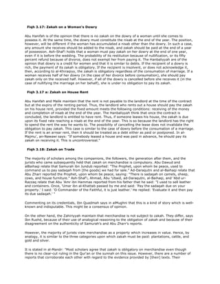 Fiqh 3.17: Zakah on a Woman's Dowry
Abu Hanifah is of the opinion that there is no zakah on the dowry of a woman until she comes to
possess it. At the same time, the dowry must constitute the nisab at the end of the year. The position,
however, will be different if the woman has accumulated a nisab other than the dowry. In such a case,
any amount she receives should be added to the nisab, and zakah should be paid at the end of a year
of possession. Ash-Shaf'i holds that a woman must pay zakah on her dowry at the end of one year,
even if it is before the wedding. The probability of its restitution because of nullification, or its fifty
percent refund because of divorce, does not exempt her from paying it. The Hanbaliyyah are of the
opinion that dowry is a credit for women and that it is similar to debts. If the recipient of a dowry is
rich, the payment of its zakah is obligatory. If the recipient is insolvent, or does not acknowledge it,
then, according to al-Khiraqiyy, the zakah is obligatory regardless of the consumation of marriage. If a
woman receives half of her dowry (in the case of her divorce before consumation), she should pay
zakah only on the received half. However, if all of the dowry is cancelled before she receives it (in the
case of nullifying the marriage on her behalf), she is under no obligation to pay its zakah.
Fiqh 3.17 a: Zakah on House Rent
Abu Hanifah and Malik maintain that the rent is not payable to the landlord at the time of the contract
but at the expiry of the renting period. Thus, the landlord who rents out a house should pay the zakah
on his house rent, provided the fixed amount meets the following conditions: receiving of the money
and completion of nisab at the end of the year. The Hanbaliyyah think that once the contract is
concluded, the landlord is entitled to have rent. Thus, if someone leases his house, the zakah is due
upon its fixed rate reaching a nisab at the end of the year. This is so because the landlord has the right
to spend the rent the way he wants to. The possibility of cancelling the lease does not invalidate the
obligation to pay zakah. This case is similar to the case of dowry before the consumation of a marriage.
If the rent is an arrear rent, then it should be treated as a debt either as paid or postponed. In al-
Majmu', an-Nawawi says: "If somebody leased a house and was paid in advance, he should pay its
zakah on receiving it. This is uncontroversial."
Fiqh 3.18: Zakah on Trade
The majority of scholars among the companions, the followers, the generation after them, and the
jurists who came subsequently held that zakah on merchandise is compulsory. Abu Dawud and
alBaihaqi relate that Samurah ibn Jundub reported: "The Prophet, upon whom be peace, used to
command us to pay sadaqah from [the goods] we had for sale." Ad-Daraqutni and al-Baihaqi relate that
Abu Zharr reported the Prophet, upon whom be peace, saying: "There is sadaqah on camels, sheep,
cows, and house furniture." Ash-Shaf'i, Ahmad, Abu 'Ubaid, ad-Daraqutni, al-Baihaqi, and 'Abd ur-
Razzaq relate that Abu 'Amr ibn Hammas reported from his father that he said: "I used to sell leather
and containers. Once, 'Umar ibn al-Khattab passed by me and said: 'Pay the sadaqah due on your
property.' I said: 'O Commander of the Faithful, it is just leather.' He replied: 'Evaluate it and then pay
its due sadaqah.' "
Commenting on its credentials, Ibn Quadmah says in alMughni that this is a kind of story which is well-
known and indisputable. This might be a consensus of opinion.
On the other hand, the Zahiriyyah maintain that merchandise is not subject to zakah. They differ, says
Ibn Rushd, because of their use of analogical reasoning to the obligation of zakah and because of their
disagreement on the authenticity of Samurah's and Abu Zharr's reports.
However, the majority of jurists view merchandise as a property which increases in value. Hence, by
analogy, it is similar to the three categories upon which zakah must be paid: plantations, cattle, and
gold and silver.
It is stated in al-Mandr: "Most scholars agree that zakah is obligatory on merchandise even though
there is no clear-cut ruling in the Qur'an or the sunnah on this issue. However, there are a number of
reports that corroborate each other with regard to the evidence provided by [their] texts. Their
 