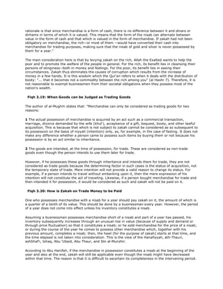 rationale is that since merchandise is a form of cash, there is no difference between it and dinars or
dirhams in terms of which it is valued. This means that the form of the nisab can alternate between
value in the form of cash and that which is valued in the form of merchandise. If zakah had not been
obligatory on merchandise, the rich--or most of them --would have converted their cash into
merchandise for trading purposes, making sure that the nisab of gold and silver is never possessed by
them for a year."
The main consideration here is that by levying zakah on the rich, Allah the Exalted wants to help the
poor and to promote the welfare of the people in general. For the rich, its benefit lies in cleansing their
persons of stinginess--both in money and feelings. For the poor, its benefit lies in easing their
circumstances. Zakah thus eliminates the causes of corruption which results from the increase of
money in a few hands. It is this wisdom which the Qur'an refers to when it deals with the distribution of
booty: "... that it becomes not a commodity between the rich among you" (al Hashr 7). Therefore, it is
not reasonable to exempt businessmen from their societal obligations when they possess most of the
nation's wealth.
Fiqh 3.19: When Goods can be Judged as Trading Goods
The author of al-Mughm states that: "Merchandise can only be considered as trading goods for two
reasons:
1 The actual possession of merchandise is acquired by an act such as a commercial transaction,
marriage, divorce demanded by the wife (khul'), acceptance of a gift, bequest, booty, and other lawful
acquisition. This is because that which is not subject to zakah cannot be considered as so subsequent to
its possession on the basis of niyyah (intention) only, as, for example, in the case of fasting. It does not
make any difference whether a person came to possess such items by buying them or not because his
possession is by an act similar to inheritance.
2 The goods are intended, at the time of possession, for trade. These are considered as non-trade
goods even though the person intends to use them later for trade.
However, if he possesses these goods through inheritance and intends them for trade, they are not
considered as trade goods because the determining factor in such cases is the status of acquisition, not
the temporary state of trade. Mere intention will not provide a valid reason to change its status. For
example, if a person intends to travel without embarking upon it, then the mere expression of his
intention will not constitute the act of traveling. Likewise, if a person bought merchandise for trade and
then intended it for possession, it would be considered as such and zakah will not be paid on it.
Fiqh 3.20: How is Zakah on Trade Money to be Paid
One who possesses merchandise with a nisab for a year should pay zakah on it, the amount of which is
a quarter of a tenth of its value. This should be done by a businessman every year. However, the period
of a year does not come into effect unless his inventory constitutes a nisab.
Assuming a businessman possesses merchandise short of a nisab and part of a year has passed, his
inventory subsequently increases through an unusual rise in value (because of supply and demand or
through price fluctuation) so that it constitutes a nisab; or he sold merchandise for the price of a nisab;
or during the course of the year he comes to possess other merchandise which, together with his
previous amount, completes a nisab; then, the hawl (for the purpose of zakah) starts at that time, and
the time elapsed is not taken into consideration. This is the view of the Hanafiyyah, ath-Thauri,
ashShaf'i, Ishaq, Abu 'Ubaid, Abu Thaur, and Ibn al-Munzhir.
According to Abu Hanifah, if the merchandise in possession constitutes a nisab at the beginning of the
year and also at the end, zakah will still be applicable even though the nisab might have decreased
within that time. The reason is that it is difficult to ascertain its completeness in the intervening period.
 