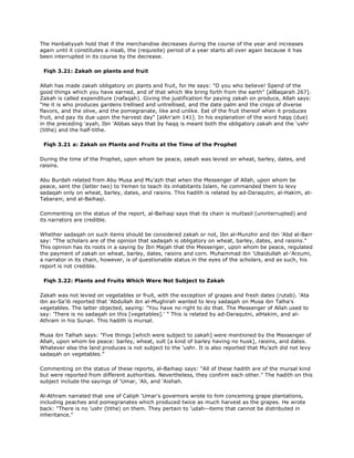 The Hanbaliyyah hold that if the merchandise decreases during the course of the year and increases
again until it constitutes a nisab, the (requisite) period of a year starts all over again because it has
been interrupted in its course by the decrease.
Fiqh 3.21: Zakah on plants and fruit
Allah has made zakah obligatory on plants and fruit, for He says: "O you who believe! Spend of the
good things which you have earned, and of that which We bring forth from the earth" [alBaqarah 267].
Zakah is called expenditure (nafaqah). Giving the justification for paying zakah on produce, Allah says:
"He it is who produces gardens trellised and untrellised, and the date palm and the crops of diverse
flavors, and the olive, and the pomegranate, like and unlike. Eat of the fruit thereof when it produces
fruit, and pay its due upon the harvest day" [alAn'am 141]. In his explanation of the word haqq (due)
in the preceding 'ayah, Ibn 'Abbas says that by haqq is meant both the obligatory zakah and the 'ushr
(tithe) and the half-tithe.
Fiqh 3.21 a: Zakah on Plants and Fruits at the Time of the Prophet
During the time of the Prophet, upon whom be peace, zakah was levied on wheat, barley, dates, and
raisins.
Abu Burdah related from Abu Musa and Mu'azh that when the Messenger of Allah, upon whom be
peace, sent the (latter two) to Yemen to teach its inhabitants Islam, he commanded them to levy
sadaqah only on wheat, barley, dates, and raisins. This hadith is related by ad-Daraqutni, al-Hakim, at-
Tabarani, and al-Baihaqi.
Commenting on the status of the report, al-Baihaqi says that its chain is muttasil (uninterrupted) and
its narrators are credible.
Whether sadaqah on such items should be considered zakah or not, Ibn al-Munzhir and ibn 'Abd al-Barr
say: "The scholars are of the opinion that sadaqah is obligatory on wheat, barley, dates, and raisins."
This opinion has its roots in a saying by Ibn Majah that the Messenger, upon whom be peace, regulated
the payment of zakah on wheat, barley, dates, raisins and corn. Muhammad ibn 'Ubaidullah al-'Arzumi,
a narrator in its chain, however, is of questionable status in the eyes of the scholars, and as such, his
report is not credible.
Fiqh 3.22: Plants and Fruits Which Were Not Subject to Zakah
Zakah was not levied on vegetables or fruit, with the exception of grapes and fresh dates (rutab). 'Ata
ibn as-Sa'ib reported that 'Abdullah ibn al-Mughirah wanted to levy sadaqah on Musa ibn Talha's
vegetables. The latter objected, saying: "You have no right to do that. The Messenger of Allah used to
say: 'There is no sadaqah on this [vegetables].' " This is related by ad-Daraqutni, alHakim, and al-
Athram in his Sunan. This hadith is mursal.
Musa ibn Talhah says: "Five things [which were subject to zakah] were mentioned by the Messenger of
Allah, upon whom be peace: barley, wheat, sult [a kind of barley having no husk], raisins, and dates.
Whatever else the land produces is not subject to the 'ushr. It is also reported that Mu'azh did not levy
sadaqah on vegetables."
Commenting on the status of these reports, al-Baihaqi says: "All of these hadith are of the mursal kind
but were reported from different authorities. Nevertheless, they confirm each other." The hadith on this
subject include the sayings of 'Umar, 'Ali, and 'Aishah.
Al-Athram narrated that one of Caliph 'Umar's governors wrote to him conceming grape plantations,
including peaches and pomegranates which produced twice as much harvest as the grapes. He wrote
back: "There is no 'ushr (tithe) on them. They pertain to 'udah--items that cannot be distributed in
inheritance."
 