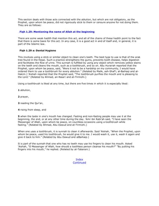 This section deals with those acts connected with the ablution, but which are not obligatory, as the
Prophet, upon whom be peace, did not rigorously stick to them or censure anyone for not doing them.
They are as follows:
Fiqh 1.29: Mentioning the name of Allah at the beginning
There are some weak hadith that mention this act, and all of the chains of these hadith point to the fact
that there is some basis for this act. In any case, it is a good act in and of itself and, in general, it is
part of the Islamic law.
Fiqh 1.29 a: Dental Hygiene
This involves using a stick or similar object to clean one's teeth. The best type to use is that of the arak
tree found in the Hejaz. Such a practice strengthens the gums, prevents tooth disease, helps digestion
and facilitates the flow of urine. This sunnah is fulfilled by using any object which removes yellow stains
on the teeth and cleans the mouth, such as a toothbrush, and so on. Abu Hurairah reported that the
Prophet, upon whom be peace, said, "Were it not to be a hardship on my community, I would have
ordered them to use a toothbrush for every ablution." (Related by Malik, ash-Shaf'i, al-Baihaqi and al-
Hakim.) 'Aishah reported that the Prophet said, "The toothbrush purifies the mouth and is pleasing to
the Lord." (Related by Ahmad, an-Nasa'i and at-Tirmizhi.)
Using a toothbrush is liked at any time, but there are five times in which it is especially liked:
1 ablution,
2 prayer,
3 reading the Qur'an,
4 rising from sleep, and
5 when the taste in one's mouth has changed. Fasting and non-fasting people may use it at the
beginning, the end, or at any other time during the day. 'Amr ibn Rabi'ah said, "I have seen the
Messenger of Allah, upon whom be peace, on countless occasions using a toothbrush while
fasting." (Related by Ahmad, Abu Dawud and at-Tirmizhi.)
When one uses a toothbrush, it is sunnah to clean it afterwards. Said 'Aishah, "When the Prophet, upon
whom be peace, used his toothbrush, he would give it to me. I would wash it, use it, wash it again and
give it back to him." (Related by Abu Dawud and alBaihaqi.)
It is part of the sunnah that one who has no teeth may use his fingers to clean his mouth. Asked
'Aishah, "O Messenger of Allah, how should a toothless person cleanse his mouth?" "By putting his
fingers into his mouth," he replied. (Related by at-Tabarani.)
Index
Continued
 
