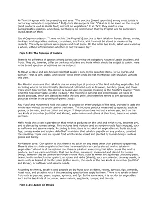 At-Tirmizhi agrees with the preceding and says: "The practice [based upon this] among most jurists is
not to levy sadaqah on vegetables." Al-Qurtubi also supports this: "Zakah is to be levied on the muqtat
[land products used as stable food] and not on vegetables." In at-Ta'if, they used to grow
pomegranates, peaches, and citrus, but there is no confirmation that the Prophet and his successors
levied zakah on them.
Ibn al-Qayyim contends: "It was not his [the Prophet's] practice to levy zakah on horses, slaves, mules,
donkeys, and vegetables, melons, cucumbers, and fruits, which cannot be stored or measured by
capacity. The only exceptions were grapes and fresh dates. On the latter two kinds, zakah was levied as
a whole, without differentiation whether or not they were dry."
Fiqh 3.23: The Opinion of Jurists
There is no difference of opinion among jurists concerning the obligatory nature of zakah on plants and
fruits. They do, however, differ on the kinds of plants and fruits which should be subject to zakah. Here
is the broad spectrum of opinions on the subject:
Al-Hasan al-Basri and ash-Shu'abi hold that zakah is only on the specified items (in the Qur'an and
sunnah)--that is corn, dates, and raisins--since other kinds are not mentioned. Ash-Shaukani upholds
this view.
Abu Hanifah maintains that zakah is due on every type of produce of the land including vegetables, but
excluding what is not intentionally planted and cultivated such as firewood, bamboo, grass, and those
trees which bear no fruit. His opinion is based upon the general meaning of the Prophet's saying: "From
what the heavens irrigate, a tithe [is due]." The meaning is general and encompasses all types of
arable products, which are planted to make the land grow, and therefore refers to any agricultural
practices similar to the growing of grains (habb).
Abu Yusuf and Muhammad hold that zakah is payable on every product of the land, provided it lasts the
whole year without too much care or treatment. This includes produce measured by capacity, such as
grains, or by mass, such as cotton and sugar. If the produce does not last a whole year, such as the
two kinds of cucumber (quththa' and khiyar), watermelons and others of their kind, there is no zakah
on them.
Malik holds that zakah is payable on that which is produced on the land and which stays, becomes dry,
and is planted by human beings. This includes land produce used as nonperishable food (muqtat), such
as safflower and sesame seeds. According to him, there is no zakah on vegetables and fruits such as
figs, pomegranates and apples. Ash-Shaf'i maintains that zakah is payable on any produce, provided
the resulting crop is used as regular food which can be stored and planted by human beings, such as
grains and barley.
An-Nawawi says: "Our opinion is that there is no zakah on any trees other than palm and grapevines.
There is also no zakah on grains other than the one which is or can be stored, and no zakah on
vegetables." Ahmad is of the opinion that there is zakah on everything that Allah causes the land to
produce, such as grains and fruits, that can be dried, preserved, measured and planted by human
beings, whether they be considered nonperishable foods, such as wheat and qutniyyat (including peas,
beans, lentils and such other grains), or spices and herbs (ahariz), such as coriander, caraway seeds, or
seeds such as linseed of the fluz plant (kittan seeds), the seeds of the two kinds of cucumber (quththa'
and khiyar), or safflower and sesame seeds.
According to Ahmad, zakah is also payable on dry fruits such as dates, raisins, apricots, figs, almonds,
hazel nuts, and pistachio nuts if the preceding specifications apply to them. There is no zakah on fresh
fruit such as peaches, pears, apples, apricots, and figs. In the same way, it is not due on vegetables
such as the two kinds of cucumber, watermelons, eggplants, turnips, and carrots.
Fiqh 3.24: Zakah on Olives
 
