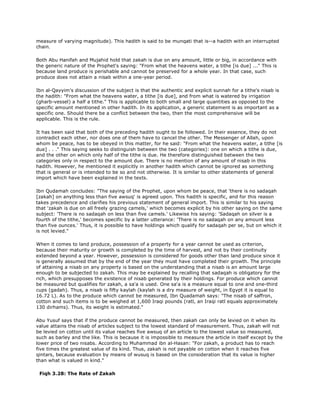 measure of varying magnitude). This hadith is said to be munqati that is--a hadith with an interrupted
chain.
Both Abu Hanifah and Mujahid hold that zakah is due on any amount, little or big, in accordance with
the generic nature of the Prophet's saying: "From what the heavens water, a tithe [is due] ..." This is
because land produce is perishable and cannot be preserved for a whole year. In that case, such
produce does not attain a nisab within a one-year period.
Ibn al-Qayyim's discussion of the subject is that the authentic and explicit sunnah for a tithe's nisab is
the hadith: "From what the heavens water, a tithe [is due], and from what is watered by irrigation
(gharb-vessel) a half a tithe." This is applicable to both small and large quantities as opposed to the
specific amount mentioned in other hadith. In its application, a generic statement is as important as a
specific one. Should there be a conflict between the two, then the most comprehensive will be
applicable. This is the rule.
It has been said that both of the preceding hadith ought to be followed. In their essence, they do not
contradict each other, nor does one of them have to cancel the other. The Messenger of Allah, upon
whom be peace, has to be obeyed in this matter, for he said: "From what the heavens water, a tithe [is
due] . . ." This saying seeks to distinguish between the two (categories): one on which a tithe is due,
and the other on which only half of the tithe is due. He therefore distinguished between the two
categories only in respect to the amount due. There is no mention of any amount of nisab in this
hadith. However, he mentioned it explicitly in another hadith which cannot be ignored as something
that is general or is intended to be so and not otherwise. It is similar to other statements of general
import which have been explained in the texts.
Ibn Qudamah concludes: "The saying of the Prophet, upon whom be peace, that 'there is no sadaqah
[zakah] on anything less than five awsuq' is agreed upon. This hadith is specific, and for this reason
takes precedence and clarifies his previous statement of general import. This is similar to his saying
that 'zakah is due on all freely grazing camels,' which becomes explicit by his other saying on the same
subject: 'There is no sadaqah on less than five camels.' Likewise his saying: 'Sadaqah on silver is a
fourth of the tithe,' becomes specific by a latter utterance: 'There is no sadaqah on any amount less
than five ounces.' Thus, it is possible to have holdings which qualify for sadaqah per se, but on which it
is not levied."
When it comes to land produce, possession of a property for a year cannot be used as criterion,
because their maturity or growth is completed by the time of harvest, and not by their continuity
extended beyond a year. However, possession is considered for goods other than land produce since it
is generally assumed that by the end of the year they must have completed their growth. The principle
of attaining a nisab on any property is based on the understanding that a nisab is an amount large
enough to be subjected to zakah. This may be explained by recalling that sadaqah is obligatory for the
rich, which presupposes the existence of nisab generated by their holdings. For produce which cannot
be measured but qualifies for zakah, a sa'a is used. One sa'a is a measure equal to one and one-third
cups (gadah). Thus, a nisab is fifty kaylah (kaylah is a dry measure of weight, in Egypt it is equal to
16.72 L). As to the produce which cannot be measured, Ibn Quadamah says: "The nisab of saffron,
cotton and such items is to be weighed at 1,600 Iraqi pounds (ratl, an Iraqi ratl equals approximately
130 dirhams). Thus, its weight is estimated."
Abu Yusuf says that if the produce cannot be measured, then zakah can only be levied on it when its
value attains the nisab of articles subject to the lowest standard of measurement. Thus, zakah will not
be levied on cotton until its value reaches five awsuq of an article to the lowest value so measured,
such as barley and the like. This is because it is impossible to measure the article in itself except by the
lower price of two nisabs. According to Muhammad ibn al-Hasan: "For zakah, a product has to reach
five times the greatest value of its kind. Thus, zakah is not payable on cotton when it reaches five
qintars, because evaluation by means of wusuq is based on the consideration that its value is higher
than what is valued in kind."
Fiqh 3.28: The Rate of Zakah
 