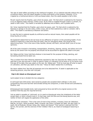 The rate of zakah differs according to the method of irrigation. If it is watered naturally without the use
of artificial means, then the zakah payable is a tithe (one-tenth) of the produce. However, if it is
irrigated by a mechanical device or with purchased water, then the zakah payable is half a tithe.
Mu'azh reports that the Prophet, upon whom be peace, said: "On that which is watered by the heavens,
or by an adjacent water channel, a tithe is due. As for what is irrigated through a well or a stream, its
zakah is half a tithe." This hadith is narrated by alBaihaqi and al-Hakim, and is graded sahih.
Ibn 'Umar reported that the Prophet, upon whom be peace, said: "On that which is watered by the
heavens or springs or its own roots, a tithe is due, and on that watered by a well or a stream, half a
tithe." This hadith is narrated by al-Bukhari and others.
In case the land is watered equally by artificial as well as natural means, then zakah payable will be
three-fourths of a tithe.
Ibn Qudamah stated that he did not know of any difference of opinion on the preceding hadith. If one
method of watering is used more than the other, then for calculating zakah, this would be the
determining factor. This is the view of Abu Hanifah, Ahmad, athThauri, and ash-Shaf'i (one of his two
opinions).
All of the costs involved in harvesting, transportation, threshing, cleaning, storing, and others are to be
borne by the owner from his property and should not be accounted for against the zakah to be paid.
Ibn 'Abbas and Ibn 'Umar hold that whatever is borrowed for the purpose of tilling, planting, and
harvesting should first be taken out.
This is evident from their following statements reported by Jabir ibn Zaid that Ibn 'Abbas and Ibn 'Umar
said that a man who borrows in order to spend it either on cultivation (of his land) or on his family must
first pay off his debt, then pay zakah on the rest. Ibn 'Abbas said: "First he must pay off what he spent
on cultivation, and then pay zakah on the rest." Yahya ibn Adam related this in al-Kharaj.
Ibn Hazm relates from 'Ata that all expenses are to be deducted first. If zakah is applicable to the
remaining amount, only then will it be paid.
Fiqh 3.29: Zakah on Kharajiyyah Land
Land subject to tax is divided into two categores:
1 'ushriyyah land (tithe land): land owned by people who accepted Islam willingly or who were
conquered by force and had their land divided among the conquerors, or land revived and cultivated by
Muslims; and
2 kharajiyyah land (taxable land), land conquered by force and left to its original owners on the
condition that they pay the required land tax.
Just as zakah is payable on 'ushriyyah, so it is paid on kharajiyyah when the inhabitants of the latter
accept Islam or when a Muslim buys it. In that case, both the tithe and the kharaj become due, and
neither of them will negate the application of the other.
Ibn al-Munzhir witnesses: "This is the view of most of the scholars, including 'Umar ibn 'Abdulaziz,
Rabi'ah, az-Zuhri, Yahya al-Ansari, Malik, al-Awzai, ath-Thauri, al-Hasan ibn Salih, Ibn Abu Layla, al-
Layth, Ibn al-Mubarak, Ahmad, Ishaq, Abu 'Ubaid, and Dawud." Their opinion is derived from the
Qur'an, the sunnah, and the exercise of their intellect--that is, by means of analogical reasoning or
qiyas.
 
