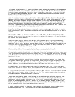 The Qur'anic verse referred to is: "O you who believe! Spend of the good things which you have earned
and of that which We produce from the earth for you" [al-Baqarah 267]. Sharing the produce of ones
land with the poor is obligatory, whether the land is kharajiyyah or 'ushriyyah. The sunnah referred to
is: "From what the heavens water, a tithe [is due]." This hadith encompasses in its general meaning
both the kharaj and the 'ushriyyah land.
As to the analogical reasoning (qiyas), both zakah and kharaj are a kind of obligations (hagq), each
based on a different reason, and one does not nullify the other. It is similar to the case when a person
who is in the state of ihram kills privately owned game (for eating). Since the tithe is payable by the
force of the text, it cannot be negated by kharaj, which becomes payable by the force of ijtihad. Abu
Hanifah holds that there is no tithe on kharaj land. Kharaj, he says, is due only when the land is
conquered, (whereas) one of the conditions governing the obligatory nature of the tithe is that the land
should not be kharajiyyah.: The Validity of Abu Hanifah's View
Imam Abu Hanifah provides the following evidence for his view: According to Ibn Mas'ud, the Prophet,
upon whom be peace, said: "Neither kharaj nor tithe ['ushr] are payable simultaneously on the land of
a Muslim."
The preceding hadith is by consensus held to be weak (da'if). Yahya ibn 'Anbasah reported it on the
authority of Abu Hanifah from Hammad from Ibrahim an-Nakha'i from 'Alqamah, from Ibn Mas'ud from
the Prophet, upon whom be peace.
Al-Baihaqi probes its chain and says in al-Ma'rifah as-Sunan wa al-Athar: "The preceding hadith is
narrated by Abu Hanifah from Hammad from Ibrahim on his own authority. Thus, Yahya reported in
suspended (marfu') form." Yahya ibn 'Anbasah is well-known for interpolating unauthentic sayings and
attributing them to established authorities. This was related by Abu Ahmad ibn 'Adiyy al-Hafiz as we
were informed by Abu Sa'id al-Malini about him."
Likewise, al-Kamal Ibn al-Humam, a leading Hanafiyyah, considers the hadith weak.
Ahmad, Muslirn, and Abu Dawud relate from Abu Hurairah that the Prophet, upon whom be peace, said:
"Iraq would refrain from paying its qafiz' and dirham, Syria its mudd and dinar, and Egypt its ardab and
dinar. Thus, you would come back from where you had started." He said this three times. Abu Hurairah
heard this in person.
This hadith does not provide evidence to the effect that zakah should not be taken from kharaj land.
The scholars interpret it to mean that the conversion of these countries to Islam would eliminate land
tax. It may also have alluded to dissensions which could prevail at the end of time and which would
lead to neglecting or fulfilling the obligation of zakah, jizyah and other such dues by them.
An-Nawawi says: "If this hadith means what they [the Hanafiyyah] claim, then it means that zakah
could not be enjoined on dirhams, dinars, and merchandise. If this is so, then nobody subscribes to it."
It was reported that when the dahqan (grandee) of Bahr al-Mulk embraced Islam, 'Umar ibn al-Khattab
said: "Give him the land and collect the land tax from him." This is a clear statement on the matter of
taking kharaj without demanding payment of the tithe.
This incident indicates that kharaj is not cancelled for any person after he embraces Islam, nor does it
lead to the cancellation of tithe. He mentioned kharaj here as a way of stating that it will not be
cancelled by embracing Islam, like jizyah. As for the tithe, it is well known that it is binding on a free
Muslim, so there is no need to mention it. He also did not mention the levy of zakah on cattle. This
holds for the payment of zakah on silver and gold and other valuables. Perhaps the dahqan (grandee)
did not possess anything which required the levy of a tithe on it.
It is said that the practice of the rulers and imams was not to combine the 'ushr and kharaj. Ibn al-
Munzhir disapproves of such a practice because 'Umar ibn 'Abdulaziz did combine the two.
 