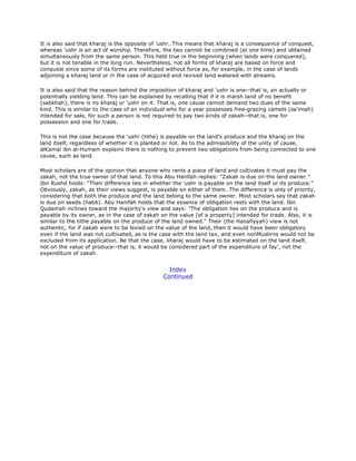 It is also said that kharaj is the opposite of 'ushr. This means that kharaj is a consequence of conquest,
whereas 'ushr is an act of worship. Therefore, the two cannot be combined (at one time) and obtained
simultaneously from the same person. This held true in the beginning (when lands were conquered),
but it is not tenable in the long run. Nevertheless, not all forms of kharaj are based on force and
conquest since some of its forms are instituted without force as, for example, in the case of lands
adjoining a kharaj land or in the case of acquired and revived land watered with streams.
It is also said that the reason behind the imposition of kharaj and 'ushr is one--that is, an actually or
potentially yielding land. This can be explained by recalling that if it is marsh land of no benefit
(sabkhah), there is no kharaj or 'ushr on it. That is, one cause cannot demand two dues of the same
kind. This is similar to the case of an individual who for a year possesses free-grazing camels (sa'imah)
intended for sale, for such a person is not required to pay two kinds of zakah--that is, one for
possession and one for trade.
This is not the case because the 'ushr (tithe) is payable on the land's produce and the kharaj on the
land itself, regardless of whether it is planted or not. As to the admissibility of the unity of cause,
alKamal ibn al-Humam explains there is nothing to prevent two obligations from being connected to one
cause, such as land.
Most scholars are of the opinion that anyone who rents a piece of land and cultivates it must pay the
zakah, not the true owner of that land. To this Abu Hanifah replies: "Zakah is due on the land owner."
Ibn Rushd holds: "Their difference lies in whether the 'ushr is payable on the land itself or its produce."
Obviously, zakah, as their views suggest, is payable on either of them. The difference is only of priority,
considering that both the produce and the land belong to the same owner. Most scholars say that zakah
is due on seeds (habb). Abu Hanifah holds that the essence of obligation rests with the land. Ibn
Qudamah inclines toward the majority's view and says: "The obligation lies on the produce and is
payable by its owner, as in the case of zakah on the value [of a property] intended for trade. Also, it is
similar to the tithe payable on the produce of the land owned." Their (the Hanafiyyah) view is not
authentic, for if zakah were to be levied on the value of the land, then it would have been obligatory
even if the land was not cultivated, as is the case with the land tax, and even nonMuslirns would not be
excluded from its application. Be that the case, kharaj would have to be estimated on the land itself,
not on the value of produce--that is, it would be considered part of the expenditure of fay', not the
expenditure of zakah.
Index
Continued
 