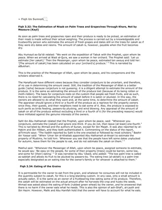 » Fiqh Us Sunnah
Fiqh 3.32: The Estimation of Nisab on Palm Trees and Grapevines Through Khars, Not by
Measure (Kayl)
As soon as palm trees and grapevines ripen and their produce is ready to be picked, an estimation of
their nisab is made without their actual weighing. The process is carried out by a knowledgeable and
trustworthy person who estimates the amount of fresh grapes and dates still on the trees for zakah as if
they were dry dates and raisins. The arnount of zakah is, however, payable when the fruit becomes
dry.
Abu Humayd as-Sa'idi related: "We went on the expedition of Tabuk with the Prophet, upon whom be
peace. When we arrived at Wadi al-Qura, we saw a woman in her orchard. The Prophet said: 'Let us
estimate [her zakah].' Then the Messenger, upon whom be peace, estimated ten awsuq and told her:
'[The amount of zakah] has been calculated on your [orchard's] produce.' " This is narrated by
alBukhari.
This is the practice of the Messenger of Allah, upon whom be peace, and his companions and the
scholars observed it.
The Hanafiyyah have different views because they consider conjecture to be uncertain, and therefore,
of no use in determining the amount owed. Still, the tradition of the Messenger of Allah is a better
guide ('azha) because conjecture is not guessing; it is a diligent attempt to estimate the amount of the
produce. It is the same as estimating the amount of the produce lost (because of its being rotten or
moth-ridden). The basis for conjecture rests on the custom that people eat fresh fruits, and as such,
there is no need for calculating the amount of zakah before it is eaten or plucked. In this way, the
owners are allowed to do what they want and, at the same time, to determine the amount of zakah.
The appraiser should ignore a third or a fourth of the produce as a reprieve for the property owners
since they, their guests, and their neighbors need to eat some of it. Also, the produce is exposed to
such perils as birds feeding, passers-by plucking, and wind blowing. Any appraisal of the amount of
zakah on all of the produce without excluding a third or a fourth of it (for the preceding reasons) would
have militated against the genuine interests of the owners.
Sahl ibn Abu Hathamah related that the Prophet, upon whom be peace, said: "Whenever you
conjecture, estimate the [zakah] and ignore one-third. If you do not, then leave [at least] one-fourth."
This is narrated by Ahmad and the authors of Sunan, except for Ibn Majah. It was also reported by al-
Hakim and Ibn Hibban, and they both authenticated it. Commenting on the status of the report,
atTirmizhi says: "The hadith reported by Sahl is the one enacted or followed by most scholars." Bashir
ibn Yassar said: "When 'Umar ibn al-Khattab appointed Abu Hathamah al-Ansari to estimate the
property of Muslims, he told him: 'Whenever you see that the people have left some dates unplucked
for autumn, leave them for the people to eat, and do not estimate the zakah on them.' "
Makhul said: "Whenever the Messenger of Allah, upon whom be peace, assigned someone to estimate,
he would say: 'Be easy on the people, for some of their property [trees] could be barren, some low,
and some for [their] eating.' " It was narrated by Abu 'Ubaid, who added: "The low palm tree is called
as-sabilah and allows its fruit to be plucked by passers-by. The eating tree (al-akilah) is a palm tree
especially designated as an eating tree for the owner's family or for whoever is attached to them."
Fiqh 3.34: Eating of the Grains
It is permissible for the owner to eat from the grain, and whatever he consumes will not be included in
the quantity subject to zakah, for this is a long-standing custom. In any case, only a small amount is
actually eaten. It is the same as an owner of a fruitbearing tree eating some of its produce. Therefore,
the zakah will be estimated on the actual amount after he harvests the crop and husks the seeds.
Ahmad was asked about the eating of farik (rubbed green wheat) by the owner, and he answered that
there is no harm if the owner eats what he needs. This is also the opinion of ash-Shaf'i, al-Layth and
Ibn Hazm. However, Malik and Abu Hanifah hold that the owner will have to account for what he eats.
 