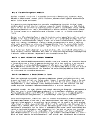 Fiqh 3.34 a: Combining Grains and Fruit
Scholars agree that various kinds of fruit can be combined even if their quality is different--that is,
excellent or bad in quality. Different kinds of raisins may also be combined together, and so can the
various kinds of wheat and cereals.
They also agree that merchandise and its cash value received can be combined. Ash-Shaf'i allows
combining goods and cash only when purchased because the nisab is calculated upon that. Scholars
also do not allow the combination of certain categories with others in order to attain a nisab, with the
exception of grains and fruits. That is why one category of animals cannot be combined with another.
For example, camels cannot be added to cattle to complete a nisab, nor can fruit be combined with
raisins.
Scholars have different points of view in regard to combining various types of grains with one another.
The best and the most correct opinion is that no two things can be combined to calculate a nisab. The
nisab must be considered on every category by itself. This is because there are various categories and
many kinds. Therefore, barley cannot be added to wheat, nor can the latter be added to the former,
which is also true of dates and raisins, and chickpeas and lentils. This is the opinion of Abu Hanifah,
ash-Shaf'i, and Ahmad, according to one of the reports. Most of the early scholars hold this opinion.
Ibn al-Munzhir says that most scholars concur that camels cannot be combined with cattle or sheep, or
cattle with sheep, nor dates with raisins. Thus, there can be no combining of different kinds of produce
or animals. Those who allow such a practice do it without any authentic proof.
Fiqh 3.35: When Zakah is Due on Plants and Fruits
Zakah is due on plants when the grains mature and are ready to be rubbed off and on the fruit when it
is ripened. In the case of dates, for example, the indication will be their brightness or red color, and
with grapes their sweetness. Zakah becomes due only after grains are husked or the fruit becomes
dried. If the farmer sold his grain after it had matured, and the fruit after it had ripened, then its zakah
will be paid by him and not the buyer. This is because the obligation to pay zakah became due when
the produce was still in the owner's possession.
Fiqh 3.35 a: Payment of Good (Things) for Zakah
Allah, the Exalted One, commanded those paying zakah to set it aside from the good portion of their
property and forbade paying it from the bad portion. He says: "O you who believe! Spend of the good
things you have earned and from that which We bring forth from the earth for you, and seek not the
bad [with intent] to spend thereof [in charity] when you would not take it for yourselves save with
disdain. And know that Allah is free of all wants and worthy of all praise" [alBaqarah 267].
Abu Dawud, an-Nasa'i and others reported from Sahl ibn Hanif from his father that: "The Messenger of
Allah, upon whom be peace, forbade paying zakah with two kinds of dates called ju'rur and habiq.
People used to set aside the worst of their fruit for sadaqah but were later on forbidden to do this by
Allah: 'And seek not the bad [with intent] to spend thereof [in charity]' [al-Baqarah 267]."
While mentioning this verse, al-Bara' said: "This was revealed in relation to us [al-Ansar--the Helpers],
because we were owners of palm trees. A man may bring from his palm trees [dates] depending on
how much he had, a cluster or two, and hang it at the mosque, and the people of the Saffah who had
no food would come to the cluster and beat it with their rod. The green and unripe dates would fall off
and they would eat them. There were people who did not seek good. Someone would bring a cluster of
bad or inferior quality dates [shis and hashaf] or an already-broken cluster [before it had ripened] and
hang it at the mosque. At this time, Allah revealed the 'ayah: 'And seek not the bad [with intent] to
spend thereof [in charity] when you would not take it for yourselves save with disdain' [al-Baqarah
267]." Al-Bara' continued: "If one of you receives as a gift something similar to what he gives away, he
would not accept it except out of feigned pleasure." Said al-Bara': "As a result of that, each one of us
 