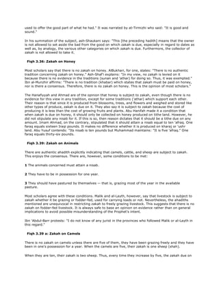used to offer the good part of what he had." It was narrated by at-Tirmizhi who said: "It is good and
sound."
In his summation of the subject, ash-Shaukani says: "This [the preceding hadith] means that the owner
is not allowed to set aside the bad from the good on which zakah is due, especially in regard to dates as
well as, by analogy, the various other categories on which zakah is due. Furthermore, the collector of
zakah is not allowed to take it.
Fiqh 3.36: Zakah on Honey
Most scholars say that there is no zakah on honey. AlBukhari, for one, states: "There is no authentic
tradition concerning zakah on honey." Ash-Shaf'i explains: "In my view, no zakah is levied on it
because there is no evidence in the traditions (sunan and 'athar) for doing so. Thus, it was exempted."
Ibn al-Munzhir affirms: "There is no tradition (khabar) which states that zakah must be paid on honey,
nor is there a consensus. Therefore, there is no zakah on honey. This is the opinion of most scholars."
The Hanafiyyah and Ahmad are of the opinion that honey is subject to zakah, even though there is no
evidence for this view in any tradition, except for some traditions ('athar) which support each other.
Their reason is that since it is produced from blossoms, trees, and flowers and weighed and stored like
other types of produce, zakah is due on it. They also say it is subject to zakah because the cost of
producing it is less than the cost of growing fruits and plants. Abu Hanifah made it a condition that
when zakah is due on honey, it should only be collected on honey produced on tithe land. However, he
did not stipulate any nisab for it. If this is so, then reason dictates that it should be a tithe due on any
amount. Imam Ahmad, on the contrary, stipulated that it should attain a nisab equal to ten 'afraq. One
faraq equals sixteen Iraqi pounds. It makes no difference whether it is produced on kharaj or 'ushr
land. Abu Yusuf contends: "Its nisab is ten pounds but Muhammad maintains: "It is five 'afraq." One
faraq equals thirty-six pounds.
Fiqh 3.39: Zakah on Animals
There are authentic ahadith explicitly indicating that camels, cattle, and sheep are subject to zakah.
This enjoys the consensus. There are, however, some conditions to be met:
1 The animals concerned must attain a nisab.
2 They have to be in possession for one year.
3 They should have pastured by themselves -- that is, grazing most of the year in the available
pasture.
Most scholars agree with these conditions. Malik and al-Layth, however, say that livestock is subject to
zakah whether it be grazing or fodder-fed, used for carrying loads or not. Nevertheless, the ahadiths
mentioned are unequivocal in restricting zakah to freely grazing livestock. This suggests that there is no
zakah on fodder-fed livestock. It is always safe to base an opinion on evidence rather than on general
implications to avoid possible misunderstanding of the Prophet's intent.
Ibn 'Abdul-Barr protests: "I do not know of any jurist in the provinces who followed Malik or al-Layth in
this regard."
Fiqh 3.39 a: Zakah on Camels
There is no zakah on camels unless there are five of them, they have been grazing freely and they have
been in one's possession for a year. When the camels are five, their zakah is one sheep (shah).
When they are ten, their zakah is two sheep. Thus, every time they increase by five, the zakah due on
 