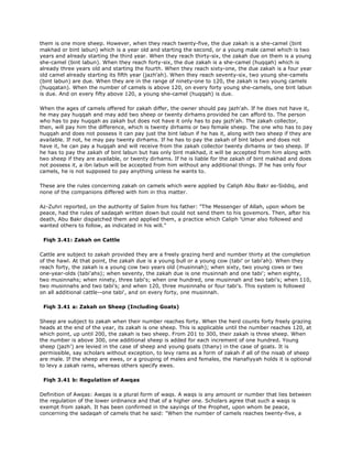 them is one more sheep. However, when they reach twenty-five, the due zakah is a she-camel (bint
makhad or bint labun) which is a year old and starting the second, or a young male camel which is two
years and already starting the third year. When they reach thirty-six, the zakah due on them is a young
she-camel (bint labun). When they reach forty-six, the due zakah is a she-camel (huqqah) which is
already three years old and starting the fourth. When they reach sixty-one, the due zakah is a four year
old camel already starting its fifth year (jazh'ah). When they reach seventy-six, two young she-camels
(bint labun) are due. When they are in the range of ninety-one to 120, the zakah is two young camels
(huqqatan). When the number of camels is above 120, on every forty young she-camels, one bint labun
is due. And on every fifty above 120, a young she-camel (huqqah) is due.
When the ages of camels offered for zakah differ, the owner should pay jazh'ah. If he does not have it,
he may pay huqqah and may add two sheep or twenty dirhams provided he can afford to. The person
who has to pay huqqah as zakah but does not have it only has to pay jazh'ah. The zakah collector,
then, will pay him the difference, which is twenty dirhams or two female sheep. The one who has to pay
huqqah and does not possess it can pay just the bint labun if he has it, along with two sheep if they are
available. If not, he may pay twenty dirhams. If he has to pay the zakah of bint labun and does not
have it, he can pay a huqqah and will receive from the zakah collector twenty dirhams or two sheep. If
he has to pay the zakah of bint labun but has only bint makhad, it will be accepted from him along with
two sheep if they are available, or twenty dirhams. If he is liable for the zakah of bint makhad and does
not possess it, a ibn labun will be accepted from him without any additional things. If he has only four
camels, he is not supposed to pay anything unless he wants to.
These are the rules concerning zakah on camels which were applied by Caliph Abu Bakr as-Siddiq, and
none of the companions differed with him in this matter.
Az-Zuhri reported, on the authority of Salim from his father: "The Messenger of Allah, upon whom be
peace, had the rules of sadaqah written down but could not send them to his govemors. Then, after his
death, Abu Bakr dispatched them and applied them, a practice which Caliph 'Umar also followed and
wanted others to follow, as indicated in his will."
Fiqh 3.41: Zakah on Cattle
Cattle are subject to zakah provided they are a freely grazing herd and number thirty at the completion
of the hawl. At that point, the zakah due is a young bull or a young cow (tabi' or tabi'ah). When they
reach forty, the zakah is a young cow two years old (musinnah); when sixty, two young cows or two
one-year-olds (tabi'ahs); when seventy, the zakah due is one musinnah and one tabi'; when eighty,
two musinnahs; when ninety, three tabi's; when one hundred, one musinnah and two tabi's; when 110,
two musinnahs and two tabi's; and when 120, three musinnahs or four tabi's. This system is followed
on all additional cattle--one tabi', and on every forty, one musinnah.
Fiqh 3.41 a: Zakah on Sheep (Including Goats)
Sheep are subject to zakah when their number reaches forty. When the herd counts forty freely grazing
heads at the end of the year, its zakah is one sheep. This is applicable until the number reaches 120, at
which point, up until 200, the zakah is two sheep. From 201 to 300, their zakah is three sheep. When
the number is above 300, one additional sheep is added for each increment of one hundred. Young
sheep (jazh') are levied in the case of sheep and young goats (thany) in the case of goats. It is
permissible, say scholars without exception, to levy rams as a form of zakah if all of the nisab of sheep
are male. If the sheep are ewes, or a grouping of males and females, the Hanafiyyah holds it is optional
to levy a zakah rams, whereas others specify ewes.
Fiqh 3.41 b: Regulation of Awqas
Definition of Awqas: Awqas is a plural form of waqs. A waqs is any amount or number that lies between
the regulation of the lower ordinance and that of a higher one. Scholars agree that such a waqs is
exempt from zakah. It has been confirmed in the sayings of the Prophet, upon whom be peace,
concerning the sadaqah of camels that he said: "When the number of camels reaches twenty-five, a
 