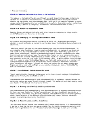 » Fiqh Us Sunnah
Fiqh 1.30: Washing the hands three times at the beginning
This is based on the hadith of Aus ibn Aus al-Thaqafi who said, "I saw the Messenager of Allah make
ablution, and he washed his hands three times." (Related by Ahmad and an-Nasa'i.) Abu Hurairah
reported that the Prophet, upon whom be peace, said, "When one of you rises from his sleep, he should
not put his hand into a pot until he has washed it three times, for he does not know where his hand was
(while he slept)." (Related by "the group", al-Bukhari did not mention the number of times.)
Fiqh 1.30 a: Rinsing the mouth three times
Laqit ibn Sabrah reported that the Prophet said, "When one performs ablution, he should rinse his
mouth." (Related by Abu Dawud and al-Baihaqi.)
Fiqh 1.30 b: Sniffing up and blowing out water three times
Abu Hurairah reported that the Prophet, upon whom be peace, said, "When one of you performs
ablution, he should sniff water up his nostrils and then blow it out." (Related by al-Bukhari, Muslim and
Abu Dawud.)
The sunnah is to put the water into the nostrils with the right hand and blow it out with the left. 'Ali
once called for water for ablution, rinsed his mouth, sniffed up water into his nostrils and blew it out
with his left hand. He did that three times and then said, "That is how the Prpohet, upon whom be
peace, would purify himself." (Related by Ahmad and an-Nasa'i.)s sunnah is fulfilled by putting water
into the mouth and nostrils in any way. The practice of the Prophet was to do both acts at the same
time. 'Abdullah ibn Zaid said, "The Prophet would rinse his mouth and nose with just one hand (at one
time, together). He did that three times." In one narration it says, "He would rinse his mouth and nose
with three scoops of water." (Related by al-Bukhari and Muslim.) It is also sunnah to be plentiful (with
water) while performing this sunnah, except if one is fasting. Laqit asked the Prophet, "Inform me
about your ablution." He replied, "Complete and perfect the ablution and (put water) between your
fingers. Use lots of water while sniffing it up your nostrils, unless you are fasting." (Related by "the
five." At-Tirmizhi said it is sahih.)
Fiqh 1.31: Running one's fingers through his beard
'Aishah reported that the Messenger of Allah would run his fingers through his beard. (Related by Ibn
Majah and at-Tirmizhi, who classified it as sahih . )
Anas said that when the Messenger of Allah performed ablution, he would take a handful of water and
put it under his jaws and pass it through his beard. He said, "This is what my Lord, Allah, ordered me to
do." (Related by Abu Dawud, al-Baihaqi and al-Hakim.)
Fiqh 1.31 a: Running water through one's fingers and toes
Ibn 'Abbas said that when the Messenger of Allah performed ablution, he would run his fingers through
his fingers and toes. (Related by "the five," except Ahmad.) It is also related that it is preferable to
remove jewelry, for example, rings, bracelets, and so on, while performing ablution. Even though these
reports are not accepted as fully authentic, one must follow them, for they fall under the general
category of completing and perfecting the ablution.
Fiqh 1.31 b: Repeating each washing three times
This is a sunnah that the Prophet, upon whom be peace, almost always followed. If he acted otherwise,
it was just to show that the other acts are permissible. 'Amr ibn Shu'aib related on the authority of his
father from his grandfather who said: "A bedouin came to the Messenger of Allah, upon whom be
 