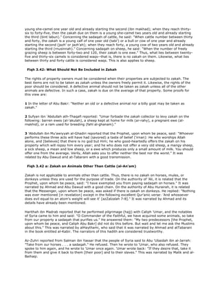 young she-camel one year old and already starting the second (ibn makhad); when they reach thirty-
six to forty-five, then the zakah due on them is a young she-camel two years old and already starting
the third (bint labun)." Concerning the sadaqah of cattle, he said: "When cattle number between thirty
and forty, the zakah is a young calf of one year old (tabi') or a bull or cow of one year and already
starting the second (jazh' or jazh'ah); when they reach forty, a young cow of two years old and already
starting the third (rnusinnah)." Concerning sadaqah on sheep, he said: "When the number of freely
grazing sheep is between forty-two and 120, their zakah is one ewe." Thus, what lies between twenty-
five and thirty-six camels is considered waqs--that is, there is no zakah on them. Likewise, what lies
between thirty and forty cattle is considered waqs. This is also applies to sheep.
Fiqh 3.42: What Should Not Be Included in Zakah
The rights of property owners must be considered when their properties are subjected to zakah. The
best items are not to be taken as zakah unless the owners freely permit it. Likewise, the rights of the
poor should be considered. A defective animal should not be taken as zakah unless all of the other
animals are defective. In such a case, zakah is due on the average of that property. Some proofs for
this view are:
1 In the letter of Abu Bakr: "Neither an old or a defective animal nor a billy goat may be taken as
zakah."
2 Sufyan ibn 'Abdullah ath-Thaqafi reported: "Umar forbade the zakah collector to levy zakah on the
following: barren ewes (al-'akulah), a sheep kept at home for milk (ar-rahy), a pregnant ewe (al-
rnakhid), or a ram used for breeding (fahl al-ghanam)."
3 'Abdullah ibn Mu'awiyyah al-Ghadiri reported that the Prophet, upon whom be peace, said: "Whoever
performs these three acts will have had (savored) a taste of belief ('irnan): He who worships Allah
alone, and [believes] that there is no god but Him; he who good-heartedly offers the zakah on his
property which will repay him every year; and he who does not offer a very old sheep, a mangy sheep,
a sick sheep, a mean and low sheep, or a ewe which produces only a small amount of milk. You should
offer one from the average. Verily, Allah asks you to offer neither the best nor the worst." It was
related by Abu Dawud and at-Tabarani with a good transmission.
Fiqh 3.42 a: Zakah on Animals Other Than Cattle (al-An'am)
Zakah is not applicable to animals other than cattle. Thus, there is no zakah on horses, mules, or
donkeys unless they are used for the purpose of trade. On the authority of 'Ali, it is related that the
Prophet, upon whom be peace, said: "I have exempted you from paying sadaqah on horses." It was
narrated by Ahmad and Abu Dawud with a good chain. On the authority of Abu Hurairah, it is related
that the Messenger, upon whom be peace, was asked if there is zakah on donkeys. He replied: "Nothing
was ever mentioned [in revelation] except in the following excellent Qur'anic verse: 'And whosoever
does evil equal to an atom's weight will see it' [azZalzalah 7-8]." It was narrated by Ahmad and its
details have already been mentioned.
Harithah ibn Madrab reported that he performed pilgrimage (hajj) with Caliph 'Umar, and the notables
of Syria came to him and said: "O Commander of the Faithful, we have acquired some animals, so take
from our property a sadaqah that purifies us." He answered them: "My two predecessors [the Prophet,
upon whom be peace, and Caliph Abu Bakr] did not do this before. But wait and let me ask the Muslims
about this." This was narrated by alHaythami, who said that it was narrated by Ahmad and atTabarani
in the book entitled al-Kabir. The narrators of this hadith are considered trustworthy.
Az-Zuhri reported from Salman ibn Yassar that the people of Syria said to Abu 'Ubaidah ibn al-Jarrah:
"Take from our horses . . . a sadaqah." He refused. Then he wrote to 'Umar, who also refused. They
spoke to him again, and he wrote to 'Umar once again. 'Umar wrote back: "If they desire that, take it
from them and give it back to them [their poor] and to their slaves." This was narrated by Malik and al-
Baihaqi.
 