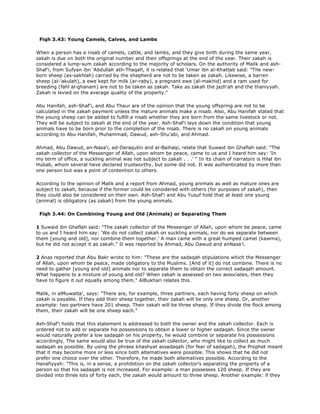 Fiqh 3.43: Young Camels, Calves, and Lambs
When a person has a nisab of camels, cattle, and lambs, and they give birth during the same year,
zakah is due on both the original number and their offsprings at the end of the year. Their zakah is
considered a lump-sum zakah according to the majority of scholars. On the authority of Malik and ash-
Shaf'i, from Sufyan ibn 'Abdullah ath-Thaqafi, it is related that 'Umar ibn al-Khattab said: "The new-
born sheep (as-sakhlah) carried by the shepherd are not to be taken as zakah. Likewise, a barren
sheep (al-'akulah), a ewe kept for milk (ar-raby), a pregnant ewe (al-makhid) and a ram used for
breeding (fahl al-ghanam) are not to be taken as zakah. Take as zakah the jazh'ah and the thaniyyah.
Zakah is levied on the average quality of the property."
Abu Hanifah, ash-Shaf'i, and Abu Thaur are of the opinion that the young offspring are not to be
calculated in the zakah payment unless the mature animals make a nisab. Also, Abu Hanifah stated that
the young sheep can be added to fulfill a nisab whether they are born from the same livestock or not.
They will be subject to zakah at the end of the year. Ash-Shaf'i lays down the condition that young
animals have to be born prior to the completion of the nisab. There is no zakah on young animals
according to Abu Hanifah, Muhammad, Dawud, ash-Shu'abi, and Ahmad.
Ahmad, Abu Dawud, an-Nasa'i, ad-Daraqutni and al-Baihaqi, relate that Suwaid ibn Ghaflah said: "The
zakah collector of the Messenger of Allah, upon whom be peace, came to us and I heard him say: 'In
my term of office, a suckling animal was not subject to zakah . . .' " In its chain of narrators is Hilal ibn
Hubab, whom several have declared trustworthy, but some did not. It was authenticated by more than
one person but was a point of contention to others.
According to the opinion of Malik and a report from Ahmad, young animals as well as mature ones are
subject to zakah, because if the former could be considered with others (for purposes of zakah), then
they could also be considered on their own. Ash-Shaf'i and Abu Yusuf hold that at least one young
(animal) is obligatory (as zakah) from the young animals.
Fiqh 3.44: On Combining Young and Old (Animals) or Separating Them
1 Suwaid ibn Ghaflah said: "The zakah collector of the Messenger of Allah, upon whom be peace, came
to us and I heard him say: 'We do not collect zakah on suckling animals, nor do we separate between
them [young and old], nor combine them together.' A man came with a great humped camel (kawma),
but he did not accept it as zakah." It was reported by Ahmad, Abu Dawud and anNasa'i.
2 Anas reported that Abu Bakr wrote to him: "These are the sadaqah stipulations which the Messenger
of Allah, upon whom be peace, made obligatory to the Muslims. [And of it] do not combine. There is no
need to gather [young and old] animals nor to separate them to obtain the correct sadaqah amount.
What happens to a mixture of young and old? When zakah is assessed on two associates, then they
have to figure it out equally among them." AlBukhari relates this.
Malik, in alMuwatta', says: "There are, for example, three partners, each having forty sheep on which
zakah is payable. If they add their sheep together, their zakah will be only one sheep. Or, another
example: two partners have 201 sheep. Their zakah will be three sheep. If they divide the flock among
them, their zakah will be one sheep each."
Ash-Shaf'i holds that this statement is addressed to both the owner and the zakah collector. Each is
ordered not to add or separate his possessions to obtain a lower or higher sadaqah. Since the owner
would naturally prefer a low sadaqah on his property, he would combine or separate his possessions
accordingly. The same would also be true of the zakah collector, who might like to collect as much
sadaqah as possible. By using the phrase khashyat assadaqah (for fear of sadagah), the Prophet meant
that it may become more or less since both altematives were possible. This shows that he did not
prefer one choice over the other. Therefore, he made both altematives possible. According to the
Hanafiyyah: "This is, in a sense, a prohibition on the zakah collector's separating the property of a
person so that his sadaqah is not increased. For example: a man possesses 120 sheep. If they are
divided into three lots of forty each, the zakah would amount to three sheep. Another example: if they
 
