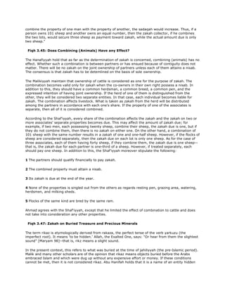 combine the property of one man with the property of another, the sadaqah would increase. Thus, if a
person owns 101 sheep and another owns an equal number, then the zakah collector, if he combines
the two lots, would secure three sheep as payment toward zakah, while the actual amount due is only
two sheep."
Fiqh 3.45: Does Combining (Animals) Have any Effect?
The Hanafiyyah hold that as far as the determination of zakah is concemed, combining (animals) has no
effect. Whether such a combination is between partners or has ensued because of contiguity does not
matter. There will be no zakah on the joint ownership of partners unless each of them attains a nisab.
The consensus is that zakah has to be detemlined on the basis of sole ownership.
The Malikiyyah maintain that ownership of cattle is considered as one for the purpose of zakah. The
combination becomes valid only for zakah when the co-owners in their own right possess a nisab. In
addition to this, they should have a common herdsman, a common breed, a common pen, and the
expressed intention of having joint ownership. If the herd of one of them is distinguished from the
other, they will be considered two separate entities. In that case, each individual becomes liable for
zakah. The combination affects livestock. What is taken as zakah from the herd will be distributed
among the partners in accordance with each one's share. If the property of one of the associates is
separate, then all of it is considered combined.
According to the Shaf'iyyah, every share of the combination affects the zakah and the zakah on two or
more associates' separate properties becomes due. This may affect the amount of zakah due; for
example, if two men, each possessing twenty sheep, combine their sheep, the zakah due is one, but if
they do not combine them, then there is no zakah on either one. On the other hand, a combination of
101 sheep with the same number results in a zakah of one and one-half sheep. However, if the flocks of
sheep are considered separately, then the zakah due on each lot is only one sheep. As for the case of
three associates, each of them having forty sheep, if they combine them, the zakah due is one sheep--
that is, the zakah due for each partner is one-third of a sheep. However, if treated separately, each
should pay one sheep. In addition to this, the Shaf'iyyah moreover stipulate the following:
1 The partners should qualify financially to pay zakah.
2 The combined property must attain a nisab.
3 Its zakah is due at the end of the year.
4 None of the properties is singled out from the others as regards resting pen, grazing area, watering,
herdsmen, and milking sheds.
5 Flocks of the same kind are bred by the same ram.
Ahmad agrees with the Shaf'iyyah, except that he limited the effect of combination to cattle and does
not take into consideration any other properties.
Fiqh 3.47: Zakah on Buried Treasure and Precious Minerals
The term rikaz is etymologically derived from rakaza, the perfect tense of the verb yarkuzu (the
imperfect root). It means 'to be hidden.' Allah, the Exalted One, says: "Or hear from them the slightest
sound" [Maryam 98]--that is, rikz means a slight sound.
In the present context, this refers to what was buried at the time of jahiliyyah (the pre-Islamic period).
Malik and many other scholars are of the opinion that rikaz means objects buried before the Arabs
embraced Islam and which were dug up without any expensive effort or money. If these conditions
cannot be met, then it is not considered rikaz. Abu Hanifah holds that it is a name of an entity hidden
 