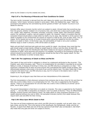 either by the Creator or by the created one (man).
Fiqh 3.47 a: The Meaning of Minerals and Their Conditions for Zakah
The term ma'din (minerals) is derived from the verb 'adana (to reside), as in the phrase "'adana fi
almakan," which means 'someone resided in some place.' Allah, the Exalted One, says: "Allah has
promised to the believing men and believing women gardens of Eden" [at-Taubah 72] since it is an
abode for eternity.
Scholars differ about minerals (ma'din) which are subject to zakah. Ahmad holds that everything dug
from the ground, whether created in it or buried by man, and which has a value (such as gold, silver,
iron, copper, lead, sapphires, chrysolite, emeralds, turquoise, crystal, agate, kohl (antimony sulfide),
arsenic, tar, petroleum, sulphur, zaj) are subject to zakah. He, however, made it a condition that the
extracted mineral should attain a nisab either by itself or by its value. Abu Hanifah is of the opinion that
zakah is payable on any mineral that can receive an imprint or melt by fire, such as gold, silver, iron, or
copper. As for liquids such as tar, or a solid mineral which cannot be melted by fire such as rubies,
there is no zakah on them. In the former case, the admissibility of nisab is not a prior condition.
Whether large or small in amount, a fifth will be taken as zakah.
Malik and ash-Shaf'i hold that both gold and silver qualify for zakah. Like Ahmad, they insist that the
gold should weigh at least twenty mithqal (a weight equal to 4.68 g.) and the silver at least 200
dirhams. They agree (with the Hanafiyyah) that these metals do not require completion of a year to be
subjected to zakah, which becomes due anytime it is available. According to the preceding scholars, the
amount should be one-fortieth, and its distribution should be like that of the regular zakah. For Abu
Hanifah, its distribution is similar to booty (fay').
Fiqh 3.48: The Legitimacy of Zakah on Rikaz and Ma'din
That zakah of rikaz and ma'din is obligatory is shown by a statement attributed to Abu Hurairah: "The
Prophet, upon whom be peace, said: 'There is no compensation for one killed or wounded by an animal,
falling in a well, or because of working in mines; but, one-fifth (khums) is compulsory on rikaz.' " Ibn
al-Munzhir confesses that he does not know anyone who contradicted this hadith except al-Hasan, who
differentiates between what exists in the land of war and the Islamic land. The latter holds that if rikaz
is found in the land of war, one-fifth (khums) is due, but if it is found in the Islamic land, it will be
subject to the regular zakah.
Explaining it, Ibn al-Qayyim says that there are two interpretations of this statement:
The first interpretation is that whenever someone hires someone else to dig a mine for him and then he
falls into it and is killed, there is no compensation for him. This view is supported by the Prophet's
saying: "There is no compensation for one who falls into a well or who is killed by an animal--(al-bi'r
jubar, wa al-'ajma' jubar)."
The second interpretation is that there is no zakah on minerals. This view is supported by the Prophet's
saying: "... but one-fifth is compuslory on treasure--(wa fi az-zakah al-khums)." Thus, he differentiated
between mineral (ma'din) and treasure (rikaz). He made zakah on rikaz compulsory because it is a
wealth obtained without any cost or effort. He exempted minerals (ma'din) from zakah because they
require both cost and effort for their mining.
Fiqh 3.49: Rikaz Upon Which Zakah is Paid
The rikaz are all those substances upon which one-fifth (khums) is payable, such as gold, silver, iron,
lead, brass, and the like. This is the opinion of the Hanafiyyah, the Hanbaliyyah, Ishaq, and Ibn al-
Munzhir. A report from Malik and one of the two opinions of ash-Shaf'i also corroborate it. Ash-Shaf'i
also holds that only gold and silver are subject to khums.
 