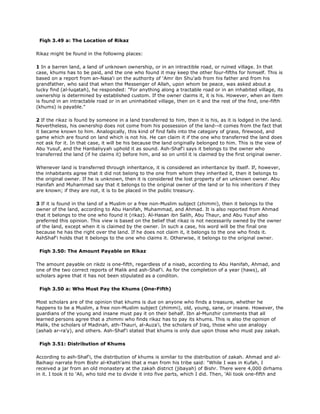 Fiqh 3.49 a: The Location of Rikaz
Rikaz might be found in the following places:
1 In a barren land, a land of unknown ownership, or in an intractible road, or ruined village. In that
case, khums has to be paid, and the one who found it may keep the other four-fifths for himself. This is
based on a report from an-Nasa'i on the authority of 'Amr ibn Shu'aib from his father and from his
grandfather, who said that when the Messenger of Allah, upon whom be peace, was asked about a
lucky find (al-luqatah), he responded: "For anything along a tractable road or in an inhabited village, its
ownership is determined by established custom. If the owner claims it, it is his. However, when an item
is found in an intractable road or in an uninhabited village, then on it and the rest of the find, one-fifth
(khums) is payable."
2 If the rikaz is found by someone in a land transferred to him, then it is his, as it is lodged in the land.
Nevertheless, his ownership does not come from his possession of the land--it comes from the fact that
it became known to him. Analogically, this kind of find falls into the category of grass, firewood, and
game which are found on land which is not his. He can claim it if the one who transferred the land does
not ask for it. In that case, it will be his because the land originally belonged to him. This is the view of
Abu Yusuf, and the Hanbaliyyah uphold it as sound. Ash-Shaf'i says it belongs to the owner who
transferred the land (if he claims it) before him, and so on until it is claimed by the first original owner.
Whenever land is transferred through inheritance, it is considered an inheritance by itself. If, however,
the inhabitants agree that it did not belong to the one from whom they inherited it, then it belongs to
the original owner. If he is unknown, then it is considered the lost property of an unknown owner. Abu
Hanifah and Muhammad say that it belongs to the original owner of the land or to his inheritors if they
are known; if they are not, it is to be placed in the public treasury.
3 If it is found in the land of a Muslim or a free non-Muslim subject (zhimmi), then it belongs to the
owner of the land, according to Abu Hanifah, Muhammad, and Ahmad. It is also reported from Ahmad
that it belongs to the one who found it (rikaz). Al-Hasan ibn Salih, Abu Thaur, and Abu Yusuf also
preferred this opinion. This view is based on the belief that rikaz is not necessarily owned by the owner
of the land, except when it is claimed by the owner. In such a case, his word will be the final one
because he has the right over the land. If he does not claim it, it belongs to the one who finds it.
AshShaf'i holds that it belongs to the one who claims it. Otherwise, it belongs to the original owner.
Fiqh 3.50: The Amount Payable on Rikaz
The amount payable on rikdz is one-fifth, regardless of a nisab, according to Abu Hanifah, Ahmad, and
one of the two correct reports of Malik and ash-Shaf'i. As for the completion of a year (haws), all
scholars agree that it has not been stipulated as a conditon.
Fiqh 3.50 a: Who Must Pay the Khums (One-Fifth)
Most scholars are of the opinion that khums is due on anyone who finds a treasure, whether he
happens to be a Muslim, a free non-Muslim subject (zhimmi), old, young, sane, or insane. However, the
guardians of the young and insane must pay it on their behalf. Ibn al-Munzhir comments that all
learned persons agree that a zhimmi who finds rikaz has to pay its khums. This is also the opinion of
Malik, the scholars of Madinah, ath-Thauri, al-Auza'i, the scholars of Iraq, those who use analogy
(ashab ar-ra'y), and others. Ash-Shaf'i stated that khums is only due upon those who must pay zakah.
Fiqh 3.51: Distribution of Khums
According to ash-Shaf'i, the distribution of khums is similar to the distribution of zakah. Ahmad and al-
Baihaqi narrate from Bishr al-Khath'ami that a man from his tribe said: "While I was in Kufah, I
received a jar from an old monastery at the zakah district (jibayah) of Bishr. There were 4,000 dirhams
in it. I took it to 'Ali, who told me to divide it into five parts, which I did. Then, 'Ali took one-fifth and
 