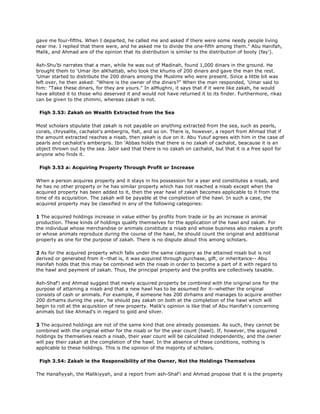 gave me four-fifths. When I departed, he called me and asked if there were some needy people living
near me. I replied that there were, and he asked me to divide the one-fifth among them." Abu Hanifah,
Malik, and Ahmad are of the opinion that its distribution is similar to the distribution of booty (fay').
Ash-Shu'bi narrates that a man, while he was out of Madinah, found 1,000 dinars in the ground. He
brought them to 'Umar ibn alKhattab, who took the khums of 200 dinars and gave the man the rest.
'Umar started to distribute the 200 dinars among the Muslims who were present. Since a little bit was
left over, he then asked: "Where is the owner of the dinars?" When the man responded, 'Umar said to
him: "Take these dinars, for they are yours." In alMughni, it says that if it were like zakah, he would
have alloted it to those who deserved it and would not have returned it to its finder. Furthermore, rikaz
can be given to the zhimmi, whereas zakah is not.
Fiqh 3.53: Zakah on Wealth Extracted from the Sea
Most scholars stipulate that zakah is not payable on anything extracted from the sea, such as pearls,
corals, chrysalite, cachalot's ambergris, fish, and so on. There is, however, a report from Ahmad that if
the amount extracted reaches a nisab, then zakah is due on it. Abu Yusuf agrees with him in the case of
pearls and cachalot's ambergris. Ibn 'Abbas holds that there is no zakah of cachalot, beacause it is an
object thrown out by the sea. Jabir said that there is no zakah on cachalot, but that it is a free spoil for
anyone who finds it.
Fiqh 3.53 a: Acquiring Property Through Profit or Increase
When a person acquires property and it stays in his possession for a year and constitutes a nisab, and
he has no other property or he has similar property which has not reached a nisab except when the
acquired property has been added to it, then the year hawl of zakah becomes applicable to it from the
time of its acquisition. The zakah will be payable at the completion of the hawl. In such a case, the
acquired property may be classified in any of the following categories:
1 The acquired holdings increase in value either by profits from trade or by an increase in animal
production. These kinds of holdings qualify themselves for the application of the hawl and zakah. For
the individual whose merchandise or animals constitute a nisab and whose business also makes a profit
or whose animals reproduce during the course of the hawl, he should count the original and additional
property as one for the purpose of zakah. There is no dispute about this among scholars.
2 As for the acquired property which falls under the same category as the attained nisab but is not
derived or generated from it--that is, it was acquired through purchase, gift, or inheritance-- Abu
Hanifah holds that this may be combined with the nisab in order to become a part of it with regard to
the hawl and payment of zakah. Thus, the principal property and the profits are collectively taxable.
Ash-Shaf'i and Ahmad suggest that newly acquired property be combined with the original one for the
purpose of attaining a nisab and that a new hawl has to be assumed for it--whether the original
consists of cash or animals. For example, if someone has 200 dirhams and manages to acquire another
200 dirhams during the year, he should pay zakah on both at the completion of the hawl which will
begin to roll at the acquisition of new property. Malik's opinion is like that of Abu Hanifah's concerning
animals but like Ahmad's in regard to gold and silver.
3 The acquired holdings are not of the same kind that one already possesses. As such, they cannot be
combined with the original either for the nisab or for the year count (hawl). If, however, the acquired
holdings by themselves reach a nisab, their year count will be calculated independently, and the owner
will pay their zakah at the completion of the hawl. In the absence of these conditions, nothing is
applicable to these holdings. This is the opinion of the majority of scholars.
Fiqh 3.54: Zakah ie the Responsibility of the Owner, Not the Holdings Themselves
The Hanafiyyah, the Malikiyyah, and a report from ash-Shaf'i and Ahmad propose that it is the property
 