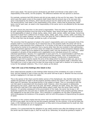 which owes zakah. The second opinion attributed to ash-Shaf'i and Ahmad is that zakah is the
responsibility of the owner, not the property. The difference between the two opinions is obvious:
For example, someone had 200 dirhams and did not pay zakah on the sum for two years. The opinion
which says that zakah is due on the property itself means that the amount due is for one year only
since it decreased by five dirhams, which was the amount due for zakah at the end of the first year.
The second opinion, that zakah is the responsibility of the owner, means that he should pay zakah
twice, one for each year, as zakah is the responsibility of the owner and is not affected by the decrease
of the nisab.
Ibn Hazm favors the view that it is the owner's responsibility. There has been no difference of opinion,
he says, among the Muslims since the time of the Prophet, upon whom be peace, down to his time as
to the applicability of zakah on wheat, barley, dates, silver, gold, camels, cattle, and sheep. Concerning
payment of zakah from a different lot of wheat, barley, dates, gold, silver, camels, cattle, and sheep, he
says it does not matter whether one pays it from the same lot, from a different one in one's possession,
or from a lot that may be bought, granted as a gift, or borrowed.
The conviction that the payment of zakah is the owner's responsibility and is not necessarily that of the
property itself is a sound principle, for if it becomes due on the property itself, the owner will not be
permitted to make payment from a different lot. It is similar to the case of one partner being prevented
from giving his money to his copartner from a source other than the one involved in their partnership--
unless the partners approve of it and it does not violate the conditions of the transaction between them.
Furthermore, if zakah has to be applied to the property itself, only two situations can arise. First, zakah
is payable on all parts of that property and is applicable to any individual amount of it, without
individual specification. Second, if it is applicable to every part of it, it is impermissible to sell from any
herd or grain since zakah collectors in this case would become partners. Thus, the proprietor is not
allowed to take anything from it. This is void without any dispute. Furthermore, it would become
obligatory upon him to specify exactly the price of the sheep which he desires to take out, just as is
done in partnerships. If zakah is due on any part of it other than the property itself, it becomes void.
This holds true in such a case since he does not know what he might sell or whether he is taking what
is due for the sadaqah collectors. This, in turn, backs up the above.
Fiqh 3.55: Loss of the Holdings after Zakah is Due
Once zakah becomes payable on the holdings either because of the completion of a year or harvest
time, and the holdings or part of them are lost, the owner still has to pay it. Whether the loss occured
owing to negligence or not does not matter.
This is the opinion of Ibn Hazm and the better opinion of the Hanbaliyyah. Abu Hanifah holds that it
vitiates the payment of zakah if all the property perishes without the owner's role in its destruction.
When part of it perishes, the perished portion is not subject to zakah. This is in accordance with the
rule that zakah is associated with the property itself. However, when the property is deliberately
destroyed by the owner, zakah has to be paid. Ash-Shaf'i, alHassan ibn Salih, Ishaq, Abu Thaur, and
Ibn al-Munzhir hold that if the nisab perishes before zakah is paid, then the owner owes nothing.
However, if it perishes subsequent to the accumulation of the nisab, the owner has to pay it. Ibn
Qudamah supports this view and says it vitiates the payment of zakah if the property perishes without
any negligence on the part of the owner. This is because it is obligatory for the sake of beneficence,
which presupposes the existence of the property--and not with the purpose of impoverishing the payers
of zakah.
Negligence in this context implies that the owner had accumulated the nisab and thus it was possible
for him to pay zakah, but he did not and the property perished. On the contrary, if he did not have the
nisab, or the holdings were not in his possession, or they were to be purchased and he could not, then
this does not constitute an act of negligence.
Likewise, if it is presumed that the obligation to pay zakah remains even after the holdings are lost, and
the owner has the means to pay it, then he must do so. Otherwise, he should be granted a respite in
 