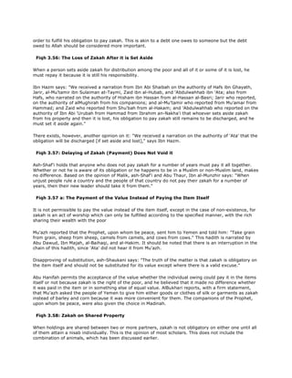 order to fulfill his obligation to pay zakah. This is akin to a debt one owes to someone but the debt
owed to Allah should be considered more important.
Fiqh 3.56: The Loss of Zakah After it is Set Aside
When a person sets aside zakah for distribution among the poor and all of it or some of it is lost, he
must repay it because it is still his responsibility.
Ibn Hazm says: "We received a narration from Ibn Abi Shaibah on the authority of Hafs ibn Ghayath,
Jarir, al-Mu'tamir ibn Sulaiman at-Taymi, Zaid ibn al-Hubab, and 'Abdulwahhab ibn 'Ata; also from
Hafs, who narrated on the authority of Hisham ibn Hassan from al-Hassan al-Basri; Jarir who reported,
on the authority of alMughirah from his companions; and al-Mu'tamir who reported from Mu'amar from
Hammad; and Zaid who reported from Shu'bah from al-Hakam; and 'Abdulwahhab who reported on the
authority of Ibn Abi 'Urubah from Hammad from Ibrahim an-Nakha'i that whoever sets aside zakah
from his property and then it is lost, his obligation to pay zakah still remains to be discharged, and he
must set it aside again."
There exists, however, another opinion on it: "We received a narration on the authority of 'Ata' that the
obligation will be discharged [if set aside and lost]," says Ibn Hazm.
Fiqh 3.57: Delaying of Zakah (Payment) Does Not Void it
Ash-Shaf'i holds that anyone who does not pay zakah for a number of years must pay it all together.
Whether or not he is aware of its obligation or he happens to be in a Muslim or non-Muslim land, makes
no difference. Based on the opinion of Malik, ash-Shaf'i and Abu Thaur, Ibn al-Munzhir says: "When
unjust people rule a country and the people of that country do not pay their zakah for a number of
years, then their new leader should take it from them."
Fiqh 3.57 a: The Payment of the Value Instead of Paying the Item Itself
It is not permissible to pay the value instead of the item itself, except in the case of non-existence, for
zakah is an act of worship which can only be fulfilled according to the specified manner, with the rich
sharing their wealth with the poor
Mu'azh reported that the Prophet, upon whom be peace, sent him to Yemen and told him: "Take grain
from grain, sheep from sheep, camels from camels, and cows from cows." This hadith is narrated by
Abu Dawud, Ibn Majah, al-Baihaqi, and al-Hakim. It should be noted that there is an interruption in the
chain of this hadith, since 'Ata' did not hear it from Mu'azh.
Disapproving of substitution, ash-Shaukani says: "The truth of the matter is that zakah is obligatory on
the item itself and should not be substituted for its value except where there is a valid excuse."
Abu Hanifah permits the acceptance of the value whether the individual owing could pay it in the items
itself or not because zakah is the right of the poor, and he believed that it made no difference whether
it was paid in the item or in something else of equal value. AlBukhari reports, with a firm statement,
that Mu'azh asked the people of Yemen to give him either goods or clothes of silk or garments as zakah
instead of barley and corn because it was more convenient for them. The companions of the Prophet,
upon whom be peace, were also given the choice in Madinah.
Fiqh 3.58: Zakah on Shared Property
When holdings are shared between two or more partners, zakah is not obligatory on either one until all
of them attain a nisab individually. This is the opinion of most scholars. This does not include the
combination of animals, which has been discussed earlier.
 