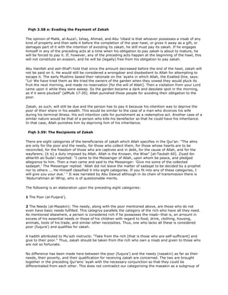 Fiqh 3.58 a: Evading the Payment of Zakah
The opinion of Malik, al-Auza'i, Ishaq, Ahmad, and Abu 'Ubaid is that whoever possesses a nisab of any
kind of property and then sells it before the completion of the year hawl, or gives it away as a gift, or
damages part of it with the intention of avoiding its zakah, he still must pay its zakah. If he engages
himself in any of the preceding acts at a time when his obligation to pay zakah is about to mature, he
will be forced to pay it. If, however, any of the preceding acts happen at the beginning of the hawl, this
will not constitute an evasion, and he will be (legally) free from his obligation to pay zakah.
Abu Hanifah and ash-Shaf'i hold that since the amount decreased before the end of the hawl, zakah will
not be paid on it. He would still be considered a wrongdoer and disobedient to Allah for attempting to
escape it. The early Muslims based their rationale on the 'ayahs in which Allah, the Exalted One, says:
"Lo! We have tried them as We tried the owners of the garden when they vowed they would pluck its
fruit the next morning, and made no reservation [for the will of Allah]. Then a visitation from your Lord
came upon it while they were asleep. So the garden became a dark and desolate spot in the morning,
as if it were plucked" [alMulk 17-20]. Allah punished those people for avoiding their obligation to the
poor.
Zakah, as such, will still be due and the person has to pay it because his intention was to deprive the
poor of their share in his wealth. This would be similar to the case of a man who divorces his wife
during his terminal illness. His evil intention calls for punishment as a redemptive act. Another case of a
similar nature would be that of a person who kills his benefactor so that he could have his inheritance.
In that case, Allah punishes him by depriving him of his inheritance.
Fiqh 3.59: The Recipients of Zakah
There are eight categories of the beneficiaries of zakah which Allah specifies in the Qur'an: "The alms
are only for the poor and the needy, for those who collect them, for those whose hearts are to be
reconciled, for the freedom of those who are captives and in debt, for the cause of Allah, and for the
wayfarers; [it is] a duty imposed by Allah. Allah is the Knower, the Wise" [at-Taubah 60]. Ziyad ibn
alHarith as-Suda'i reported: "I came to the Messenger of Allah, upon whom be peace, and pledged
allegience to him. Then a man came and said to the Messenger: 'Give me some of the collected
sadaqah.' The Messenger replied: 'Allah did not leave the matter of sadaqat to be decided by a prophet
nor to others ... He Himself classified it into eight categories. If you fit into any of these categories, I
will give you your due.' " It was narrated by Abu Dawud although in its chain of transmission there is
'Abdurrahman al-'Afriqi, who is of questionable merits.
The following is an elaboration upon the preceding eight categories:
1 The Poor (al-Fuqara').
2 The Needy (al-Masakin): The needy, along with the poor mentioned above, are those who do not
even have basic needs fulfilled. This categroy parallels the category of the rich who have all they need.
As mentioned elsewhere, a person is considered rich if he possesses the nisab--that is, an arnount in
excess of his essential needs or those of his children with regard to food, drink, clothing, housing,
animals, tools of his trade, and similar other necessities. Thus, one who lacks all these is considered
poor (fuqura') and qualifies for zakah.
A hadith attributed to Mu'azh instructs: "Take from the rich [that is those who are self-sufficient] and
give to their poor." Thus, zakah should be taken from the rich who own a nisab and given to those who
are not so fortunate.
No difference has been made here between the poor (fuqura') and the needy (nasakin) as far as their
needs, their poverty, and their qualification for receiving zakah are concerned. The two are brought
together in the preceding Qur'anic 'ayah with the necessary conjunction so that they could be
differentiated from each other. This does not contradict our categorizing the masakin as a subgroup of
 