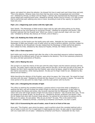 peace, and asked him about the ablution. He showed him how to wash each part three times and said,
'This is the ablution. Whoever does more than that has done wrong, transgressed and committed
evil." (Related by Ahmad, an-Nasa'i and Ibn Majah.) 'Uthman also reported that the Messenger of Allah
would repeat each washing three times. (Related by Ahmad, Muslim and at-Tirmizhi.) It is also proven
that he performed each washing only once or twice. According to most of the reports, he wiped his
head only once.
Fiqh 1.31 c: Beginning each action with the right side
Said 'Aishah, "The Messenger of Allah loved to begin with his right side while putting on his shoes,
straightening his hair and cleaning (or purifying) himself." (Related by al-Bukhari and Musilm.) Abu
Hurairah reported that the Prophet said, "When you clothe or wash yourself, begin with your right
side." (Related by Ahmad, Abu Dawud, at-Tirmizhi, and an-Nasa'i.)
Fiqh 1.32: Rubbing the limbs with water
This means to rub the hands over the bodily parts with water. 'Abdullah ibn Zaid reported that the
Messenger of Allah was brought a pot of water which he used to perform ablution, and then rubbed his
arms. (Related by Ibn Khuzaimah.) He also related that the Messenger of Allah performed ablution,
then rubbed his limbs. (Related by Abu Dawud at-Tayalisi, Ahmad, Ibn Hibban and Abu Ya'la.)
Fiqh 1.32 a: Close sequence
Each bodily part must be washed right after the other in the prescribed sequence (without separating
the washing of the different parts of acts not related to the abution). This is the customary practice of
the early and later generations of Muslims.
Fiqh 1.32 b: Wiping the ears
The sunnah is to wipe the interior of the ears with the index fingers and the exterior portions with the
thumbs. The water used to wipe the head is also used for the ears, as the ears are part of the head. Al-
Miqdam ibn Ma'd Yakrih reported that the Prophet, upon whom be peace, wiped his head and his ears,
the interior and exterior, while making ablution. He also put his finger inside his ear. (Related by Abu
Dawud and at-Tahawi.)
While describing the ablution of the Prophet, upon whom be peace, Ibn 'Umar said, "He wiped his head
and ears with one wipe." (Related by Ahmad and Abu Dawud.) In one narration it states, "He wiped the
inner portion of his ears with his index finger, and the outer portion with his thumb."
Fiqh 1.32 c: Elongating the streaks of light
This refers to washing the complete forehead, a practice which is more than what is obligatory in
washing the face, and will increase the streak of light (on the Day of Judgement). It also refers to
washing above the elbows and ankles. Abu Hurairah reported that the Messenger of Allah said, "My
nation will come with bright streaks of light from the traces of ablution." Abu Hurairah then said, "If one
can lengthen his streak of light, he should do so." (Related by Ahmad, al-Bukhari and Muslim.) Abu
Zar'ah related that when Abu Hurairah made ablution, he washed his arms above his elbows and his
feet up to his calves. He was asked, "Why do you do this?" He said, "This is the extent of the
embellishment." (Related by Ahmad. ) According to al-Bukhari and Muslim, its chain is sahih.
Fiqh 1.32 d: Economizing the use of water, even if one is in front of the sea
Anas said, "The Prophet, upon whom be peace, used to perform ghusl (the complete bathing) with a
sa'a of water (1.616 cm) 3 to 5 madd (each 4 madd equals one sa'a). He also used to make ablution
with one madd (404 cm) of water." (Related by al-Bukhari and Musim.) 'Ubaidullah ibn Abu Yazid
 