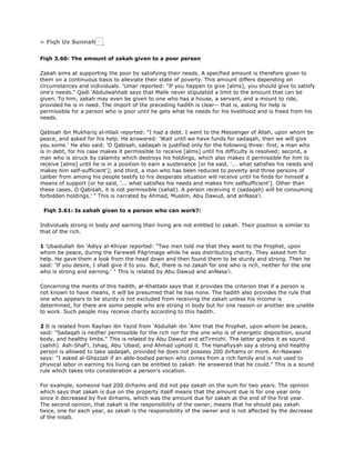 » Fiqh Us Sunnah
Fiqh 3.60: The amount of zakah given to a poor person
Zakah aims at supporting the poor by satisfying their needs. A specified amount is therefore given to
them on a continuous basis to alleviate their state of poverty. This amount differs depending on
circumstances and individuals. 'Umar reported: "If you happen to give [alms], you should give to satisfy
one's needs." Qadi 'Abdulwahhab says that Malik never stipulated a limit to the amount that can be
given. To him, zakah may even be given to one who has a house, a servant, and a mount to ride,
provided he is in need. The import of the preceding hadith is clear-- that is, asking for help is
permissible for a person who is poor until he gets what he needs for his livelihood and is freed from his
needs.
Qabisah ibn Mukhariq al-Hilali reported: "I had a debt. I went to the Messenger of Allah, upon whom be
peace, and asked for his help. He answered: 'Wait until we have funds for sadaqah, then we will give
you some.' He also said: 'O Qabisah, sadaqah is justified only for the following three: first, a man who
is in debt, for his case makes it permissible to receive [alms] until his difficulty is resolved; second, a
man who is struck by calamity which destroys his holdings, which also makes it permissible for him to
receive [alms] until he is in a position to earn a sustenance [or he said, '... what satisfies his needs and
makes him self-sufficient']; and third, a man who has been reduced to poverty and three persons of
caliber from among his people testify to his desperate situation will receive until he finds for himself a
means of support [or he said, '... what satisfies his needs and makes him selfsufficient']. Other than
these cases, O Qabisah, it is not permissible (sahat). A person receiving it (sadaqah) will be consuming
forbidden holdings.' " This is narrated by Ahmad, Muslim, Abu Dawud, and anNasa'i.
Fiqh 3.61: Is zahah given to a person who can work?:
Individuals strong in body and earning their living are not entitled to zakah. Their position is similar to
that of the rich.
1 'Ubaidullah ibn 'Adiyy al-Khiyar reported: "Two men told me that they went to the Prophet, upon
whom be peace, during the Farewell Pilgrimage while he was distributing charity. They asked him for
help. He gave them a look from the head down and then found them to be sturdy and strong. Then he
said: 'If you desire, I shall give it to you. But, there is no zakah for one who is rich, neither for the one
who is strong and earning.' " This is related by Abu Dawud and anNasa'i.
Concerning the merits of this hadith, al-Khattabi says that it provides the criterion that if a person is
not known to have means, it will be presumed that he has none. The hadith also provides the rule that
one who appears to be sturdy is not excluded from receiving the zakah unless his income is
determined, for there are some people who are strong in body but for one reason or another are unable
to work. Such people may receive charity according to this hadith.
2 It is related from Rayhan ibn Yazid from 'Abdullah ibn 'Amr that the Prophet, upon whom be peace,
said: "Sadaqah is neither permissible for the rich nor for the one who is of energetic disposition, sound
body, and healthy limbs." This is related by Abu Dawud and atTirmizhi. The latter grades it as sound
(sahih). Ash-Shaf'i, Ishaq, Abu 'Ubaid, and Ahmad uphold it. The Hanafiyyah say a strong and healthy
person is allowed to take sadaqah, provided he does not possess 200 dirhams or more. An-Nawawi
says: "I asked al-Ghazzali if an able-bodied person who comes from a rich family and is not used to
physical labor in earning his living can be entitled to zakah. He answered that he could." This is a sound
rule which takes into consideration a person's vocation.
For example, someone had 200 dirhams and did not pay zakah on the sum for two years. The opinion
which says that zakah is due on the property itself means that the amount due is for one year only
since it decreased by five dirhams, which was the amount due for zakah at the end of the first year.
The second opinion, that zakah is the responsibility of the owner, means that he should pay zakah
twice, one for each year, as zakah is the responsibility of the owner and is not affected by the decrease
of the nisab.
 