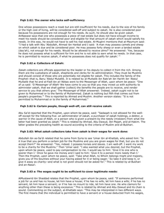 Fiqh 3.62: The owner who lacks self-sufficiency
One whose possessions reach a nisab but are still insufficient for his needs, due to the size of his family
or the high cost of living, will be considered well-off and subject to zakah. He is also considered poor
because his possessions are not enough for his needs. As such, he should also be given zakah.
AnNawawi says that one who possesses a piece of real estate but does not have enough income to
meet his needs should be considered poor and eligible for that amount of zakah which would satisfy his
needs. In this way, he would not have to sell his real estate. Al-Mughni mentions that al-Maymum said:
"I had a talk with Abu 'Abdullah, Ahmad ibn Hanbal and I said: 'A man may possess camels and sheep
on which zakah is due and be considered poor. He may possess forty sheep or even a landed estate
(day'ah), not enough for his needs. Would he be allowed to receive alms?' He answered: 'Yes, because
he does not possess what is sufficient for him and he is not able to earn what he needs. In that case,
he is permitted to receive zakah, if what he possesses does not qualify for zakah.' "
Fiqh 3.62 a: Collectors of Zakah:
Zakah collectors are officials appointed by the leader or his deputy to collect it from the rich. Among
them are the custodians of zakah, shepherds and clerks for its administration. They must be Muslims
and should consist of those who are potentially not eligible for zakah. This includes the family of the
Prophet--that is, Banu 'Abdul Mutallib. It is related by al-Muttalib ibn Rabi'ah ibn Harith ibn 'Abdul
Muttalib that he and al-Fadl ibn al-'Abbas went to the Messenger of Allah, upon whom be peace: "One
of us said: 'O Messenger of Allah! We have come to you so that you may invest us with authority to
administer zakah, that we shall gather (collect) the benefits the people are to receive, and render
service to you that others give.' The Messenger of Allah answered: 'Indeed, zakah ought not to be
given to Muhammad or to the family of Muhammad. Zakah is nothing but filth that comes out from
people's properties.'" This is reported by Ahmad and Muslim. Another version states: "It is not
permitted to Muhammad or to the family of Muhammad."
Fiqh 3.62 b: Certain people, though well-off, can still receive zakah:
Abu Sa'id reported that the Prophet, upon whom be peace, said: "Sadaqah is not allowed for the well-
off except for the following five: an administrator of zakah, a purchaser of zakah holdings, a debtor, a
warrior in the cause of Allah, or a person who is given a present by the needy (miskeen) from what the
latter had been granted as zakah." This is related by Ahmad, Abu Dawud, Ibn Majah, and al-Hakim. The
latter grades the preceding hadith as sound according to the criteria of Muslim and al-Bukhari.
Fiqh 3.63: What zakah collectors take from zakah is their wages for work done:
Abdullah ibn as-Sa'di related that he came from Syria to see 'Umar ibn al-Khattab, who asked him: "Is
it true that you perform a certain job for the Muslims and you are given wages for that, but you do not
accept them?" He answered: "Yes, indeed. I possess horses and slaves. I am well-off. I want my work
to be a charity for the Muslims." Then 'Umar said: "I also wanted what you desired, but the Prophet,
upon whom be peace, used to pay compensation to me. I would say to him: 'Give it to one who is
poorer than I.' Once he gave me money and I said to him: 'Give it to a person more needy than I.'
Then the Prophet, upon whom be peace, said: 'Take what Allah, to Whom belongs might and majesty,
gives you of His bounties without your having asked for it or being eager.' So take it and keep it, or
give it away as charity--and what is not given should not be asked for." This is related by al-Bukhari
and an-Nasa'i.
Fiqh 3.63 a: The wages ought to be sufficient to cover legitimate needs:
AlMustawrid ibn Shaddad relates that the Prophet, upon whom be peace, said: "If someone performed
a job for us and has no house, let him have a house; if he has no wife, let him have a wife; if he has no
servant, let him have a servant; or if he has no mount to ride, let him have one. He who clamors for
anything other than these is being excessive." This is related by Ahmad and Abu Dawud and its chain is
sound. Commenting on the subject, al-Khattabi says: "This may be interpreted in two different ways.
The first means that the individual is permitted to have a servant or a house deducted from his wages,
 