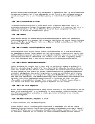 which are similar to any other wages. He is not permitted to take anything else. The second means that
the zakah worker has the right to have lodging and a servant. Thus, if he does not have a house or a
servant, one may be hired to serve him and a house may be rented for him during the tenure of his
job."
Fiqh 3.63 b: Reconcilation of hearts:
This applies primarily to that group of people whose hearts, due to their weak Islam, need to be
reconciled or strengthened for Islam. In this case, zakah is distributed to rid Muslims of their evil, or to
procure their assistance in the defense of Muslims. The jurists divide such people into Muslims and
unbelievers. The Muslims are divided into four groups:
Fiqh 3.64: Leaders
People who are leaders and notables among the Muslims and influential among their nonbelieving
kinsmen deserve and if given sadaqah, there is hope that their kinsmen will become Muslims. Such was
the case of Abu Bakr giving 'Adiyy ibn Hatim and az-Zibarqan ibn Badr sadaqah because of their high
status among their people.
Fiqh 3.64 a: Recently converted prominent people
Prominent people among Muslims, though recently converted to Islam and as such of weak faith but
still obeyed by their people, if given sadaqah and their counsel sought in jihad and other matters could
lead them to become strong in their Islam. A case in point is that of the Makkans who became Muslims
after the conquest of Makkah. The Prophet, upon whom be peace, gave them a large booty after his
victory over the Huwazin. Most of them became very good and conscientious Muslims later on.
Fiqh 3.64 b: Muslim residents at the borders
Muslims who live at the frontiers, close to enemy land, can also be given sadaqah as an incentive to
defend the Islamic territory. The author of al-Manar claims that this falls under the national defense.
Jurists place it under the share allocated for the cause of Allah. It is similar to a military expedition. In
our times, people who most deserve our help are those Muslims whom the unbelievers have brought
over to their side by placing them under their protection or converting such Muslims to their religion.
We notice that colonial powers are working for the subjugation of all Muslims and are trying to divert
them away from their religion. Such states are allocating a certain portion of their resources to win over
the Muslim hearts. Some they have succeeded converting to Christianity, and others have been
influenced by or attracted to their tutelage. This is creating problems for Muslim states and Islamic
unity. Are not such Muslims more deserving of zakah than those along the frontiers?
Fiqh 3.64 c: The zakah employees
Muslims who are employed to collect zakah, either through persuasion or force, from those who are not
willing to give it can also qualify as its recipients for it is better to use such people to maintain Muslim
unity. Their support and their undertaking to help the government is the lesser of two evils and a
preferable arrangement.
Fiqh 3.65: The unbelievers, recipients of zakah
As for the unbelievers, they are of two categories:
1 Those who may come to Islam through the reconciliation of their hearts: Such was the case of
Safwan ibn 'Umayyah whom the Prophet, upon whom be peace, granted safety on the day of Makkah's
conquest. The Prophet, upon whom be peace, allowed him to think about his situation for four months
and then choose for himself. He was absent at the time but came forward later and went with the
 
