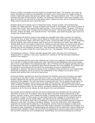Muslims to fight in the battle of Hunayn before his acceptance of Islam. The Prophet, upon whom be
peace, borrowed his armory for the expedition of Hunayn, and in return gave him a large number of
camels, loaded with goods, that were at a certain valley. Thereupon Safwwan said: "This is a gift from
someone who does not fear poverty. By Allah," he continued, "the Prophet, upon whom be peace, has
given all of this to me and verily he is the person whom I dislike the most, but he continued to give me
things until he became the one I loved the most."
2 People whose evil is feared, and it is hoped that money, if given to them, will neutralize their
hostility: Ibn 'Abbas reported: "A group of people used to come to the Prophet, upon whom be peace. If
he gave them money, they would praise Islam and say: 'This is a good religion.' However, if he did not
give them any money, they criticized and found fault with Islam." Among such people were Abu Sufyan
ibn Harb, al-Aqra' ibn Habis, and 'Uyainah ibn Hisn. The Prophet, upon whom be peace, gave every one
of them one hundred camels.
The Hanafiyyah say that the share of such people are cancelled when Islam is strong. For instance,
'Uyainah ibn Hisn, al-Aqra' ibn Habis, and al-'Abbas ibn Mirdas came to Abu Bakr and requested their
share. He wrote them a letter, which they took to 'Umar. He tore the letter and said: "This is something
that the Prophet, upon whom be peace, used to give you to reconcile you to Islam. Now, Allah has
fortified Islam and it is no longer in need of you. Unless you stay with Islam, the sword will be between
you and us. Say: 'It is the truth from the Lord of you [all]. Then whoever will, let him believe, and
whoever will, let him disbelieve' [al Kahf 29]." They returned to Abu Bakr and said: "Are you the Caliph
or is 'Umar? You wrote a letter for us and 'Umar tore it up." He answered: "This is the way it is."
The Hanafiyyah continue: "Indeed, Abu Bakr agreed with 'Umar, and none of the companions
disapproved of it. Likewise, it was never reported from 'Uthman or 'Ali that they gave anything to
anyone in this category."
It can be answered that the case under reference was 'Umar's own judgment. He saw that there would
be no benefit in mollifying these people after Islam had become well-established among their people,
and no harm would follow if they abandoned Islam. Also, if 'Uthman and 'Ali stopped spending this kind
of endowment, this does not necessarily mean that the provision for it was repealed. It is possible that
the change of circumstances did not call for the continuation of such an endowment to the
nonbelievers. However, this does not amount to the invalidation of the provision for such endowments.
Should the contingency call for its revival, the endowments in this category can be given. This is
because their sanction lies in the Qur'an and sunnah.
Ahmad and Muslim reported from Anas that whenever the Prophet, upon whom be peace, was asked
for anything for the sake of Islam, he would give it away. A man came and asked for sadaqah. The
Prophet ordered that the man be given the entire lot of sheep between two mountains. These sheep
were part of the sadaqah. The man returned to his people and said: "Oh my people! Accept Islam, for
indeed, Muhammad gives in such a way as if he does not fear poverty." Ash-Shaukani says that al-
'Itrah, al-Jobbani, al-Balkhi, and Ibn Mubashshir held that sadaqah may be given to those whose hearts
are to be reconciled to Islam. On the contrary, ash-Shaf'i maintains that such endowments are not for
unbelievers. As for the sinner (faszq), he may be given from such allocations.
Abu Hanifah and his followers hold that this kind of endowment was cancelled with the spread and
domination of Islam and, as evidence, they cite Abu Bakr's refusal to restore endowments to Abu
Sufyan, 'Uyainah, al-Aqra', and al-'Abbas ibn Mirdas. It appears that reconciliation is permitted when
the need for it arises. In other words, it is permitted to give them sadaqah for reconciliation when a
people obey a leader only for worldly affairs, and they cannot be controlled except by force and
domination. The spread of Islam has no ramification on the issue of reconciliation because it makes no
difference in this case. The author of al-Manar testifies: "This is the whole truth. Only independent
judgment can be exercised to elaborate on the eligibility and the amount of sadaqah or booty to be
given away when they are available, along with other kinds of property [immovable and movable]. It is
necessary to seek consultation of capable people (ahl ashShura) as the caliphs did in those matters that
required ijtihad. Whether a leader can force them into obedience by coercive action before resorting to
the use of the endowment is an unsettled issue. Nevertheless, this cannot be followed as a rule but
 
