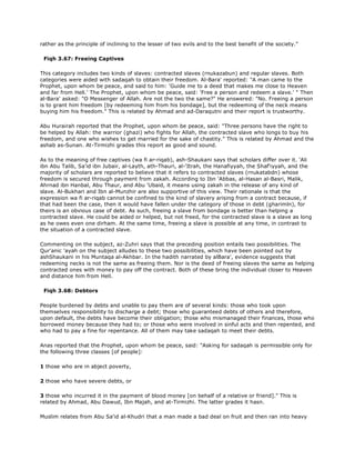 rather as the principle of inclining to the lesser of two evils and to the best benefit of the society."
Fiqh 3.67: Freeing Captives
This category includes two kinds of slaves: contracted slaves (rnukazabun) and regular slaves. Both
categories were aided with sadaqah to obtain their freedom. Al-Bara' reported: "A man came to the
Prophet, upon whom be peace, and said to him: 'Guide me to a deed that makes me close to Heaven
and far from Hell.' The Prophet, upon whom be peace, said: 'Free a person and redeem a slave.' " Then
al-Bara' asked: "O Messenger of Allah. Are not the two the same?" He answered: "No. Freeing a person
is to grant him freedom [by redeeming him from his bondage], but the redeeming of the neck means
buying him his freedom." This is related by Ahmad and ad-Daraqutni and their report is trustworthy.
Abu Hurairah reported that the Prophet, upon whom be peace, said: "Three persons have the right to
be helped by Allah: the warrior (ghazi) who fights for Allah, the contracted slave who longs to buy his
freedom, and one who wishes to get married for the sake of chastity." This is related by Ahmad and the
ashab as-Sunan. At-Tirmizhi grades this report as good and sound.
As to the meaning of free captives (wa fi ar-riqab), ash-Shaukani says that scholars differ over it. 'Ali
ibn Abu Talib, Sa'id ibn Jubair, al-Layth, ath-Thauri, al-'Itrah, the Hanafiyyah, the Shaf'iyyah, and the
majority of scholars are reported to believe that it refers to contracted slaves (rnukatabdn) whose
freedom is secured through payment from zakah. According to Ibn 'Abbas, al-Hasan al-Basri, Malik,
Ahrnad ibn Hanbal, Abu Thaur, and Abu 'Ubaid, it means using zakah in the release of any kind of
slave. Al-Bukhari and Ibn al-Munzhir are also supportive of this view. Their rationale is that the
expression wa fi ar-riqab cannot be confined to the kind of slavery arising from a contract because, if
that had been the case, then it would have fallen under the category of those in debt (gharimln), for
theirs is an obvious case of debt. As such, freeing a slave from bondage is better than helping a
contracted slave. He could be aided or helped, but not freed, for the contracted slave is a slave as long
as he owes even one dirham. At the same time, freeing a slave is possible at any time, in contrast to
the situation of a contracted slave.
Commenting on the subject, az-Zuhri says that the preceding position entails two possibilities. The
Qur'anic 'ayah on the subject alludes to these two possibilities, which have been pointed out by
ashShaukani in his Muntaqa al-Akhbar. In the hadith narrated by alBara', evidence suggests that
redeeming necks is not the same as freeing them. Nor is the deed of freeing slaves the same as helping
contracted ones with money to pay off the contract. Both of these bring the individual closer to Heaven
and distance him from Hell.
Fiqh 3.68: Debtors
People burdened by debts and unable to pay them are of several kinds: those who took upon
themselves responsibility to discharge a debt; those who guaranteed debts of others and therefore,
upon default, the debts have become their obligation; those who mismanaged their finances, those who
borrowed money because they had to; or those who were involved in sinful acts and then repented, and
who had to pay a fine for repentance. All of them may take sadaqah to meet their debts.
Anas reported that the Prophet, upon whom be peace, said: "Asking for sadaqah is permissible only for
the following three classes [of people]:
1 those who are in abject poverty,
2 those who have severe debts, or
3 those who incurred it in the payment of blood money [on behalf of a relative or friend]." This is
related by Ahmad, Abu Dawud, Ibn Majah, and at-Tirmizhi. The latter grades it hasn.
Muslim relates from Abu Sa'id al-Khudri that a man made a bad deal on fruit and then ran into heavy
 