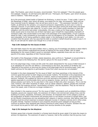 debt. The Prophet, upon whom be peace, recommended: "Give him sadaqah." Then the people gave
him sadaqah. However, he still had some debt left over. Thereupon, the Prophet, upon whom be peace,
said to creditors: "Take what you get . . ."
As to the previously stated hadith of Qabisah ibn Mukhariq, in which he says: "I had a debt. I went to
the Messenger of Allah, upon whom be peace, and asked him for help. He answered: 'Wait until we
have received funds for sadaqah, then we will give some to you.' " The expression hamalah in this
hadith, as defined by the scholars, is to assume someone's responsibility as one's own in order to
restitute a discord. In pre-Islamic times, whenever strife took place among the Arab tribes and blood
was spilled, compensation was called for. In such a case, one of them would volunteer to meet the
obligation until the strife had ended. Undoubtedly, this was a noble act for these people. When the
Arabs would come to know that one of them had taken upon himself the responsibility (hamalah) of
someone's debt, they would hasten to his help in the discharge of his responsibility. If such a person
asked for help, it was considered an honorable act and not derogatory to his character. No conditions
were stipulated. As for being qualified to obtain zakah in the discharge of such debts, it is not a pre-
condition that the person who has assumed the debt on another's behalf should be unable to pay it. In
fact, he can still ask for zakah even though he is a man of means.
Fiqh 3.69: Sadaqah for the Cause of Allah
Fee sabil lillah means for the sake of Allah--that is, making use of knowledge and deeds to attain Allah's
pleasure. Most scholars understood this phrase as fighting for the cause of Allah. Part of zakah
designated for the cause of Allah is given to volunteer fighters, especially those who are not on the
payroll of the state, regardless of their financial status.
The hadith of the Messenger of Allah, stated elsewhere, also confirms it: "Sadaqah is not permitted to
the rich except to the following five: the warrior (ghuzi) for the cause of Allah . . . and so on."
As to the pilgrimage (hajj, it does not fall under the zakah designated for the cause of Allah because it
is an obligation for one who can afford it. Commenting on the issue, the authors of al-Manar say:
"Spending of this portion on securing the routes of the pilgrimage and for providing water, food, and
health services for the pilgrims is permissible if funds from other sources are not available."
Included in the share designated "for the cause of Allah" are those spendings in the interest of the
common good that pertain to both religious and secular matters. The foremost is the preparations for
war, including buying arms, food supplies for soldiers, means of transportation, and equipment for
warriors. However, the supplies for warriors are to be returned to the treasury after the war. This
applies especially to unconsumable items such as weapons, horses, and so on. A warrior does not
always possess such items, for he uses them in the cause of Allah only when necessary. This is not the
case, however, with other recipients of zakah, such as zakah collectors, debtors, people who received
money under the expense account "reconciliation of hearts," and the wayfarers. They do not have to
return the zakah, even if they are no longer entitled to it.
Also included in the expense account "for the cause of Allah" are projects such as establishing military
hospitals, paved and unpaved roads, the extension of military (not commercial) railway lines, and the
building of cruisers, warplanes, fortresses, and trenches. An important item in this category could be
the preparation of Muslim missionaries and sending them to non-Muslim countries to spread Islam, just
as non-Muslim missionaries are now spreading their religions in Islamic countries. Also falling under this
heading would be school expenses to prepare adequate courses in religious sciences and in other areas
of public interest. Teachers involved in such programs should be given sadaqah as long as they
continue to perform their assigned jobs without resorting to other means of income. Scholars who are
rich should not be paid for their work, despite their obvious benefits to the people.
Fiqh 3.70: Sadaqah for the Wayfarer
Scholars agree that a traveler stranded in a foreign land should be given zakah if he lacks the means to
achieve his objectives. The extension of zakah is, however, tied to the condition that the journey must
 