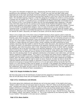 The author of ar-Rawdah an-Nadiyyah says: "Distributing all of the zakah to one group is more
benefiting to the realization of the word of Allah." In brief, one may say that Allah made zakah
applicable only to the eight specifically mentioned categories. Spelling out these categories does not
mean that the zakah has to be distributed among them equally or even that it has to be divided among
them. The intended meaning, however, is that the categories of sadaqah are similar to various groups
of people who are eligible for it. Thus, one who is obligated to pay anything to any category of sadaqah
and gives it to a person in a parallel group is considered to be fulfilling what Allah commanded him to
do. Contrary to this, if one divides his zakah due into the acknowledged eight categories, if all eight
exist, then that would not only be contrary to the practice of the Muslims throughout history, but it
would cause hardship to the payer of zakah. For example, if the collected zakah were meager, it would
be of no benefit to any designated category--even if it was of one kind, to say nothing if it was of
numerous kinds. To endorse such a practice would be tantamount to counter what the Prophet, upon
whom be peace, did when he permitted the payment of a penance (kaffarah) from the charity collected
for Salmah ibn Sakhr. Obviously, the hadith of as-Suda'i cannot be used as evidence.
There is not a single case in the entire corpus of hadith literature which could be used to make the
distribution of zakah to all groups of people obligatory. Using the hadith of Mu'azh as evidence that the
Prophet, upon whom be peace, instructed him to take zakah from the rich Yemenites and give it to their
poor will not be of much help because it does not establish that the zakah was distributed to all the
groups. Nor is the hadith of Ziyad ibn al-Harith as-Suda'i valid in this regard because in its chain of
narrators is 'Abdur-Rahman ibn Ziyad al-'Afriqi, whose credibility has been questioned by many
scholars. Assuming that this hadith is valid for the point under discussion, the meaning of the division
of zakah into parts is its distribution according to the apparent meaning of the Qur'anic 'ayah and what
the Prophet, upon whom be peace, had in mind. Assuming that the division of zakah itself is intended,
the distribution has to be done according to the specified categories. In this case, any transfer of the
share of one group to another, even if the group concerned was for some reason non-existent, will not
be permissible. Such an approach will be contrary to the consensus of Muslim scholars. If we accept
that, then the deciding factor for the sadaqah's distribution is the leader's wish rather than, and not the
specific categories of eligible people. Thus, there is no evidence that makes division obligatory, and it is
consequently permissible to give some sadaqah to those eligible people and some to other groups.
Indeed, when the leader collects all the sadaqat from his people and all eight categories are eligible to
receive them, each group has the right to claim its share. However, he does not have to divide the
collected sadaqat among them equally or distribute it without any distinction, for he can give any
amount to any group or groups that he wants to, or he can give some without giving the rest if he
thinks it is in the interest of Islam and its people. For example, if the sadaqah was collected and then a
jihad was announced, meaning that it would become necessary to defend the territory of Islam against
the unbelievers, the leader can give some or all of it to the deserving warriors. This also applies to
other concerns if the interest of Islam necessitates it.
Fiqh 3.73: People Forbidden for Zakah
We have discussed so far the distribution of zakah and the categories of people eligible to receive it.
Now we will talk about those who are forbidden to receive it. They are:
Fiqh 3.73 a: Unbelievers and Atheists
The jurists agree that unbelievers and atheists are not to be given zakah. In the hadith which says:
"Zakah is taken from the rich and given back to the poor," "the rich" refers to rich Muslims while "the
poor" indicates poor Muslims. Ibn al-Munzhir said that all scholars agree that the free nonMuslim
subject (zhimmi) is not entitled to zakah. Exceptions to the rule are those people whose hearts are
leaning toward Islam. However, it is permissible to give a zhimmi from the nonobligatory charity
(tatawwu'). Alluding to the characteristics of the belivers, the Qur'an says: "And for His love, they feed
the indigent, orphan, and captive" (ad-Dahr: 8.. This is also supported by the following hadith: "Be kind
to your mother." The woman in this case was an unbeliever.
Fiqh 3.73 b: Banu Hashim
 