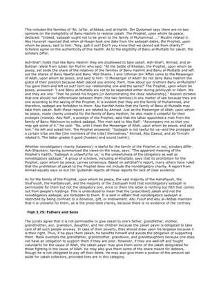 This includes the families of 'Ali, Ja'far, al'Abbas, and al-Harith. Ibn Qudamah says there are no two
opinions on the ineligibility of Banu Hashim to receive zakah. The Prophet, upon whom be peace,
declared: "Indeed, sadaqah ought not to be given to the family of Muhammad ..." Muslim related it.
Abu Hurairah reported that when al-Hasan took one date from the sadaqah dates, the Prophet, upon
whom be peace, said to him: "Nay, spit it out! Don't you know that we cannot eat from charity?"
Scholars agree on the authenticity of this hadith. As to the eligibility of Banu al-Muttalib for zakah, the
scholars differ.
Ash-Shaf'i holds that like Banu Hashim they are disallowed to take zakah. Ash-Shaf'i, Ahmad, and al-
Bukhari relate from Jubair ibn Mut'im who said: "At the battle of Khaibar, the Prophet, upon whom be
peace, set aside the share of the relatives of the families of Banu Hashim and Banu al-Muttalib and left
out the shares of Banu Nawfal and Banu 'Abd Shams. I and 'Uthman ibn 'Affan came to the Messenger
of Allah, upon whom be peace, and said to him: 'O Messenger of Allah! Do not deny Banu Hashim the
grace of their position because Allah placed you among them. How about our brothers Banu al-Muttalib?
You gave them and left us out? Isn't our relationship one and the same?' The Prophet, upon whom be
peace, answered: 'I and Banu al-Muttalib are not to be separated either during jahiliyyah or Islam. We
and they are one.' Then he joined his fingers [in demonstrating the close relationship]." Reason dictates
that one should not differentiate between them (the two families) in any matter of law because they are
one according to the saying of the Prophet. It is evident that they are the family of Muhammad, and
therefore, sadaqat are forbidden to them. Abu Hanifah holds that the family of Banu al-Muttalib may
take from zakah. Both these reports are related by Ahmad. Just as the Messenger of Allah, upon whom
be peace, made charity unlawful for the family of Banu Hashim, he also made it unlawful for their
proteges (mawla). Abu Rafi', a protege of the Prophet, said that the latter appointed a man from the
family of Banu Makhzum to collect sadaqat. This man said to Abu Rafi': "Accompany me so that you
may get some of it." He said: "No, until I meet the Messenger of Allah, upon whom be peace, and ask
him." He left and asked him. The Prophet answered: "Sadaqah is not lawful for us--and the proteges of
a certain tribe are like [the members of the tribe] themselves." Ahmad, Abu Dawud, and at-Tirmizhi
related it. The latter grades it good (hassan) and sound (sahih).
Whether nonobligatory charity (tatawwu') is lawful for the family of the Prophet or not, scholars differ.
Ash-Shaukani, having summarized the views on the issue, says: "The apparent meaning of the
Prophet's hadith, 'Sadaqah is unlawful for us,' is the unlawfulness of the obligatory as well as
nonobligatory sadaqat." A group of scholars, including al-Khattabi, says that its prohibition for the
Prophet, upon whom be peace, carries consensus. Based on ashShaf'i's report, many others have ruled
that the prohibition of zakah to the Prophet does not include the nonobligatory charity. A report from
Ahmad equally says so but Ibn Qudamah rejects all these reports for lack of clear evidence.
As for the family of the Prophet, upon whom be peace, the vast majority of the Hanafiyyah, the
Shaf'iyyah, the Hanbaliyyah, and the majority of the Zaidiyyah hold that nonobligatory sadaqah is
permissible for them but not the obligatory one, since to them the latter is nothing but filth that comes
out from people's holdings. This is understood to mean that the (prescribed) zakah and not the
nonobligatory sadaqat, are forbidden to them. It is said in alBahr that nonobligatory sadaqah is
restricted by being confined to a donation, gift, or endowment. Abu Yusuf and Abu al-'Abbas maintain
that it is unlawful for them, as is the prescribed charity, because there is no evidence of the contrary.
Fiqh 3.75: Fathers and Sons
The jurists agree that it is not permissible to give zakah to one's father, grandfather, mother,
grandmother, son, grandson, daughter, and her children because the zakah payer is obligated to take
care of all such people anyway. In case of their poverty, they should draw upon his largesse because it
is their right. Thus, if he pays them zakah, he benefits himself and avoids the obligation of supporting
them. Malik exempts the grandfather, grandmother, grandsons, and granddaughters because one does
not have an obligation to support them if they are poor. However, if they are well-off and fought
voluntarily for the cause of Allah, the zakah payer may give them some of the zakah designated for
those fighting in the cause of Allah. He may also give them some of the share meant for debtors,
though he is not obligated to pay off their debts. He may also give them a portion of the amount set
aside for zakah collectors, provided they are in this category.
 